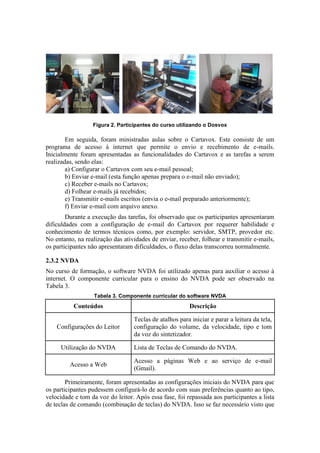 Figura 2. Participantes do curso utilizando o Dosvox
Em seguida, foram ministradas aulas sobre o Cartavox. Este consiste de um
programa de acesso à internet que permite o envio e recebimento de e-mails.
Inicialmente foram apresentadas as funcionalidades do Cartavox e as tarefas a serem
realizadas, sendo elas:
a) Configurar o Cartavox com seu e-mail pessoal;
b) Enviar e-mail (esta função apenas prepara o e-mail não enviado);
c) Receber e-mails no Cartavox;
d) Folhear e-mails já recebidos;
e) Transmitir e-mails escritos (envia o e-mail preparado anteriormente);
f) Enviar e-mail com arquivo anexo.
Durante a execução das tarefas, foi observado que os participantes apresentaram
dificuldades com a configuração de e-mail do Cartavox por requerer habilidade e
conhecimento de termos técnicos como, por exemplo: servidor, SMTP, provedor etc.
No entanto, na realização das atividades de enviar, receber, folhear e transmitir e-mails,
os participantes não apresentaram dificuldades, o fluxo delas transcorreu normalmente.
2.3.2 NVDA
No curso de formação, o software NVDA foi utilizado apenas para auxiliar o acesso à
internet. O componente curricular para o ensino do NVDA pode ser observado na
Tabela 3.
Tabela 3. Componente curricular do software NVDA
Conteúdos Descrição
Configurações do Leitor
Teclas de atalhos para iniciar e parar a leitura da tela,
configuração do volume, da velocidade, tipo e tom
da voz do sintetizador.
Utilização do NVDA Lista de Teclas de Comando do NVDA.
Acesso a Web
Acesso a páginas Web e ao serviço de e-mail
(Gmail).
Primeiramente, foram apresentadas as configurações iniciais do NVDA para que
os participantes pudessem configurá-lo de acordo com suas preferências quanto ao tipo,
velocidade e tom da voz do leitor. Após essa fase, foi repassada aos participantes a lista
de teclas de comando (combinação de teclas) do NVDA. Isso se faz necessário visto que
 