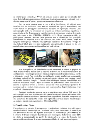 ao acionar esses comandos, o NVDA irá anunciar todas as teclas que são ativadas por
meio do teclado para que assim os deficientes visuais possam acessar e interagir com o
sistema operacional Windows juntamente com outros aplicativos.
Para as aulas teóricas sobre acesso a Web, inicialmente foi utilizada uma
interface tátil, em alto relevo, como pode ser observada na Figura 3. O sentido do tato
ocorre através da percepção e interpretação por meio da exploração sensorial. Uma
representação tátil deve apresentar um conjunto de texturas, diferentes superfícies e
consistências a fim de promover o reconhecimento da estrutura do objeto e da relação
das partes com o todo (GRIFFIN; GERBER, 2013). Nessa representação tátil, os
participantes puderam perceber pela primeira vez a disposição dos principais
componentes da interface Web a ser acessada, tais como: botão, menus, barra de
rolagem, disposição do conteúdo, caixa de busca, localização da logomarca e rodapé do
site. Esta atividade provocou nos participantes um sentimento de prazer por ter sob
controle os recursos que pretendiam utilizar em cada página.
Figura 3. Participantes do curso utilizando o NVDA
Nas aulas práticas, os participantes foram convidados a acessar as páginas da
Web de seu interesse pessoal com o objetivo de motivá-los a buscar novas fontes de
conhecimento e informação além dos materiais impressos em Braile (sistema de escrita
e leitura dos cegos). Para possibilitar aos deficientes visuais ampliar sua comunicação
através do meio digital, foi proposto que os participantes criassem uma conta de e-mail
no servidor Gmail da Google. O Gmail foi escolhido por fornecer acessibilidade aos
usuários deficientes visuais. Após o cadastro, os participantes foram convidados a
realizar as seguintes tarefas: a) acesso do usuário ao e-mail (identificação por meio do
nome de usuário e senha), b) enviar um e-mail para um colega da própria turma e c) ler
e-mails da caixa de entrada.
Com esta simulação, notou-se que a navegação em uma página Web através da
utilização prévia de uma representação tátil, permitiu aos participantes perceberem mais
precisamente onde os recursos do e-mail estavam organizados. Portanto, comprovou-se
que a interação dos deficientes visuais com representações táteis auxilia na construção
de modelos mentais mais significativos (PREECE, 2005).
3. Considerações Finais
Este artigo teve a intenção de demonstrar a experiência do ensino de informática para
deficientes visuais do município de Garanhuns, onde contou com o apoio da Associação
dos Deficientes Visuais do Agreste Meridional de Pernambuco (ADVAMPE) da
Secretaria de Desenvolvimento Econômico deste município e da Empresa Júnior TEC
Jr. Após a caracterização do perfil do público-alvo, o curso de formação foi
desenvolvido e conduzido de acordo com as necessidades de cada aluno participante.
 