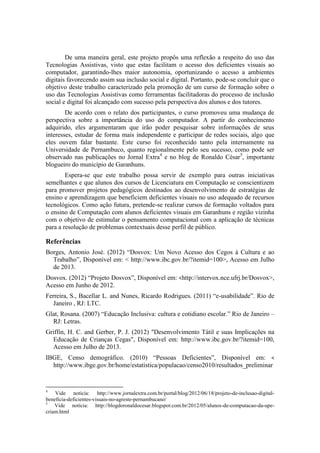De uma maneira geral, este projeto propôs uma reflexão a respeito do uso das
Tecnologias Assistivas, visto que estas facilitam o acesso dos deficientes visuais ao
computador, garantindo-lhes maior autonomia, oportunizando o acesso a ambientes
digitais favorecendo assim sua inclusão social e digital. Portanto, pode-se concluir que o
objetivo deste trabalho caracterizado pela promoção de um curso de formação sobre o
uso das Tecnologias Assistivas como ferramentas facilitadoras do processo de inclusão
social e digital foi alcançado com sucesso pela perspectiva dos alunos e dos tutores.
De acordo com o relato dos participantes, o curso promoveu uma mudança de
perspectiva sobre a importância do uso do computador. A partir do conhecimento
adquirido, eles argumentaram que irão poder pesquisar sobre informações de seus
interesses, estudar de forma mais independente e participar de redes sociais, algo que
eles ouvem falar bastante. Este curso foi reconhecido tanto pela internamente na
Universidade de Pernambuco, quanto regionalmente pelo seu sucesso, como pode ser
observado nas publicações no Jornal Extra4
e no blog de Ronaldo César5
, importante
blogueiro do município de Garanhuns.
Espera-se que este trabalho possa servir de exemplo para outras iniciativas
semelhantes e que alunos dos cursos de Licenciatura em Computação se conscientizem
para promover projetos pedagógicos destinados ao desenvolvimento de estratégias de
ensino e aprendizagem que beneficiem deficientes visuais no uso adequado de recursos
tecnológicos. Como ação futura, pretende-se realizar cursos de formação voltados para
o ensino de Computação com alunos deficientes visuais em Garanhuns e região vizinha
com o objetivo de estimular o pensamento computacional com a aplicação de técnicas
para a resolução de problemas contextuais desse perfil de público.
Referências
Borges, Antonio José. (2012) “Dosvox: Um Novo Acesso dos Cegos à Cultura e ao
Trabalho”, Disponível em: < http://www.ibc.gov.br/?itemid=100>, Acesso em Julho
de 2013.
Dosvox. (2012) “Projeto Dosvox”, Disponível em: <http://intervox.nce.ufrj.br/Dosvox>,
Acesso em Junho de 2012.
Ferreira, S., Bacellar L. and Nunes, Ricardo Rodrigues. (2011) “e-usabilidade”. Rio de
Janeiro , RJ: LTC.
Glat, Rosana. (2007) “Educação Inclusiva: cultura e cotidiano escolar.” Rio de Janeiro –
RJ: Letras.
Griffin, H. C. and Gerber, P. J. (2012) "Desenvolvimento Tátil e suas Implicações na
Educação de Crianças Cegas", Disponível em: http://www.ibc.gov.br/?itemid=100,
Acesso em Julho de 2013.
IBGE, Censo demográfico. (2010) “Pessoas Deficientes”, Disponível em: <
http://www.ibge.gov.br/home/estatistica/populacao/censo2010/resultados_preliminar
4
Vide notícia: http://www.jornalextra.com.br/portal/blog/2012/06/18/projeto-de-inclusao-digital-
beneficia-deficientes-visuais-no-agreste-pernambucano/
5
Vide notícia: http://blogdoronaldocesar.blogspot.com.br/2012/05/alunos-de-computacao-da-upe-
criam.html
 