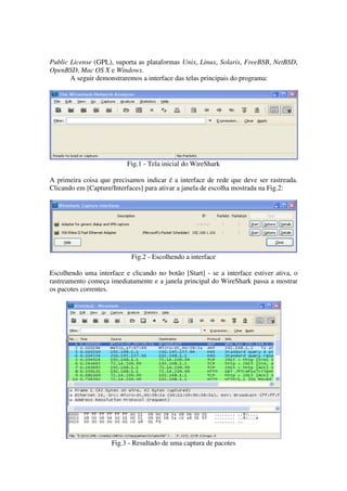 Public License (GPL), suporta as plataformas Unix, Linux, Solaris, FreeBSB, NetBSD,
OpenBSD, Mac OS X e Windows.
       A seguir demonstraremos a interface das telas principais do programa:




                          Fig.1 - Tela inicial do WireShark

A primeira coisa que precisamos indicar é a interface de rede que deve ser rastreada.
Clicando em [Capture/Interfaces] para ativar a janela de escolha mostrada na Fig.2:




                            Fig.2 - Escolhendo a interface

Escolhendo uma interface e clicando no botão [Start] - se a interface estiver ativa, o
rastreamento começa imediatamente e a janela principal do WireShark passa a mostrar
os pacotes correntes.




                     Fig.3 - Resultado de uma captura de pacotes
 
