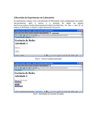 3.Descrição do Experimento em Laboratório
O experimento começa com a inicialização do Wireshark e pré-configuração em estado
não-promíscuo, após o acesso e a inserção de dados na página
http://cassio.orgfree.com/disciplinas/gredes/atividade1/atividade.htm, foi feito o start do de
captura no Wireshark, as figuras a seguir demonstras tais passos:




                             Fig.4 – Acesso à página principal




                          Fig.5 – Resultado da inserção de dados
 
