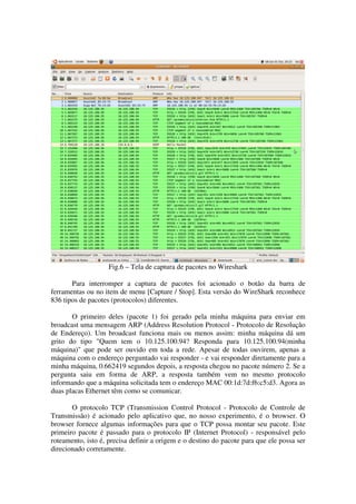 Fig.6 – Tela de captura de pacotes no Wireshark

       Para interromper a captura de pacotes foi acionado o botão da barra de
ferramentas ou no item de menu [Capture / Stop]. Esta versão do WireShark reconhece
836 tipos de pacotes (protocolos) diferentes.

       O primeiro deles (pacote 1) foi gerado pela minha máquina para enviar em
broadcast uma mensagem ARP (Address Resolution Protocol - Protocolo de Resolução
de Endereço). Um broadcast funciona mais ou menos assim: minha máquina dá um
grito do tipo "Quem tem o 10.125.100.94? Responda para 10.125.100.94(minha
máquina)" que pode ser ouvido em toda a rede. Apesar de todas ouvirem, apenas a
máquina com o endereço perguntado vai responder - e vai responder diretamente para a
minha máquina, 0.662419 segundos depois, a resposta chegou no pacote número 2. Se a
pergunta saiu em forma de ARP, a resposta também vem no mesmo protocolo
informando que a máquina solicitada tem o endereço MAC 00:1d:7d:f6:c5:d3. Agora as
duas placas Ethernet têm como se comunicar.

       O protocolo TCP (Transmission Control Protocol - Protocolo de Controle de
Transmissão) é acionado pelo aplicativo que, no nosso experimento, é o browser. O
browser fornece algumas informações para que o TCP possa montar seu pacote. Este
primeiro pacote é passado para o protocolo IP (Internet Protocol) - responsável pelo
roteamento, isto é, precisa definir a origem e o destino do pacote para que ele possa ser
direcionado corretamente.
 