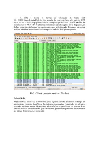 A linha 7 mostra os pacotes da solicitação da página web
10.125.100.94/gredes/ativ1/inferior.htm através do protocolo http pelo método GET
onde, ocorre o envio da página solicitada à máquina que solicitou (10.125.100.55). As
informações de ACK e SYN relatam a confirmação de solicitação e envio de pacotes, as
linhas posteriores informam os pacotes recebidos após inserção dos dados na página
web até o envio e recebimento do último pacote na linha 51 (figura seguinte).




                   Fig.7 – Tela de captura de pacotes no Wireshark

4.Conclusão
O resultado da análise do experimento gerou algumas dúvidas referentes ao tempo de
execução do comando Start/Stop e das inúmeras informações visualizadas no software,
contudo, mediante no que foi proposto, foi satisfatório o aprendizado e a vontade de se
analisar mais as funcionalidades que o Wireshark proporciona para uma leitura melhor
do tráfego de informações numa rede.
 