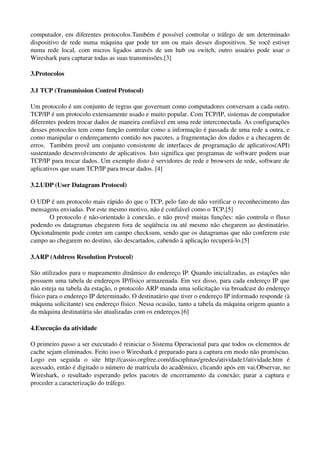 computador, em diferentes  protocolos.Também é possível controlar o tráfego de um determinado 
dispositivo de rede numa máquina que pode ter um ou mais desses dispositivos. Se você estiver 
numa  rede  local, com micros  ligados  através  de um hub ou switch, outro usuário pode usar  o 
Wireshark para capturar todas as suas transmissões.[3] 

3.Protocolos 

3.1 TCP (Transmission Control Protocol)

Um protocolo é um conjunto de regras que governam como computadores conversam a cada outro. 
TCP/IP é um protocolo extensamente usado e muito popular. Com TCP/IP, sistemas de computador 
diferentes podem trocar dados de maneira confiável em uma rede interconectada. As configurações 
desses protocolos tem como função controlar como a informação é passada de uma rede a outra, e 
como manipular o endereçamento contido nos pacotes, a fragmentação dos dados e a checagem de 
erros.   Também provê um conjunto consistente de interfaces de programação de aplicativos(API) 
sustentando desenvolvimento de aplicativos. Isto significa que programas de software podem usar 
TCP/IP para trocar dados. Um exemplo disto é servidores de rede e browsers de rede, software de 
aplicativos que usam TCP/IP para trocar dados. [4]

3.2.UDP (User Datagram Protocol)

O UDP é um protocolo mais rápido do que o TCP, pelo fato de não verificar o reconhecimento das 
mensagens enviadas. Por este mesmo motivo, não é confiável como o TCP.[5]
      O protocolo é não­orientado à conexão, e não provê muitas funções: não controla o fluxo 
podendo os datagramas chegarem fora de seqüência ou até mesmo não chegarem ao destinatário. 
Opcionalmente pode conter um campo checksum, sendo que os datagramas que não conferem este 
campo ao chegarem no destino, são descartados, cabendo à aplicação recuperá­lo.[5]

3.ARP (Address Resolution Protocol) 

São utilizados para o mapeamento dinâmico do endereço IP. Quando inicializadas, as estações não 
possuem uma tabela de endereços IP/físico armazenada. Em vez disso, para cada endereço IP que 
não esteja na tabela da estação, o protocolo ARP manda uma solicitação via broadcast do endereço 
físico para o endereço IP determinado. O destinatário que tiver o endereço IP informado responde (à 
máquina solicitante) seu endereço físico. Nessa ocasião, tanto a tabela da máquina origem quanto a 
da máquina destinatária são atualizadas com os endereços.[6]

4.Execução da atividade

O primeiro passo a ser executado é reiniciar o Sistema Operacional para que todos os elementos de 
cache sejam eliminados. Feito isso o Wireshark é preparado para a captura em modo não promíscuo. 
Logo   em   seguida   o   site  http://cassio.orgfree.com/disciplinas/gredes/atividade1/atividade.htm  é 
acessado, então é digitado o número de matrícula do acadêmico, clicando após em vai.Observar, no 
Wireshark, o resultado esperando pelos pacotes de encerramento da conexão; parar a captura e 
proceder a caracterização do tráfego.
 