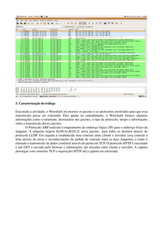 5. Caracterização do tráfego

Executada a atividade, o Wireshark irá mostrar os pacotes e os protocolos envolvidos para que essa 
transmissão   possa   ser   concluída.   Para   ajudar   no   entendimento,   o   Wireshark   fornece   algumas 
informações como o remetente, destinatário dos pacotes, o tipo de protocolo, tempo e informações 
sobre a transmissão desses pacotes. 
        O Protocolo ARP realizará o mapeamento do endereço lógico (IP) para o endereço físico da 
máquina. A máquina origem 0a:00:3e:d0:b5:21 envia pacotes   para todos os destinos através do 
protocolo LLDP. Em seguida é estabelecida uma conexão entre cliente e servidor, essa conexão é 
feita através do envio e reconhecimento do pedido de conexão entre as duas máquinas, e então é 
efetuado a transmissão de dados confiável através do protocolo TCP. O protocolo HTTP é executado 
e um GET é enviado pelo browser e informações são trocadas entre cliente e servidor. A captura 
prossegue com conexões TCP e requisições HTTP até a captura ser encerrada.
 