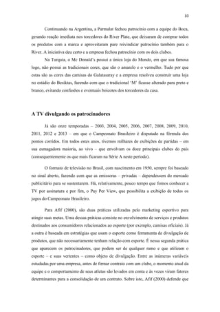 10

Continuando na Argentina, a Parmalat fechou patrocínio com a equipe do Boca,
gerando reação imediata nos torcedores do River Plate, que deixaram de comprar todos
os produtos com a marca e aproveitaram pare reivindicar patrocínio também para o
River. A iniciativa deu certo e a empresa fechou patrocínio com os dois clubes.
Na Turquia, o Mc Donald’s possui a única loja do Mundo, em que sua famosa
logo, não possui as tradicionais cores, que são o amarelo e o vermelho. Tudo por que
estas são as cores das camisas do Galatasaray e a empresa resolveu construir uma loja
no estádio do Besiktas, fazendo com que o tradicional ‘M’ ficasse alterado para preto e
branco, evitando confusões e eventuais boicotes dos torcedores da casa.

A TV divulgando os patrocinadores
Já são onze temporadas – 2003, 2004, 2005, 2006, 2007, 2008, 2009, 2010,
2011, 2012 e 2013 – em que o Campeonato Brasileiro é disputado na fórmula dos
pontos corridos. Em todos estes anos, tivemos milhares de exibições de partidas – em
sua esmagadora maioria, ao vivo – que envolvam os doze principais clubes do país
(consequentemente os que mais ficaram na Série A neste período).
O formato de televisão no Brasil, com nascimento em 1950, sempre foi baseado
no sinal aberto, fazendo com que as emissoras – privadas – dependessem do mercado
publicitário para se sustentarem. Há, relativamente, pouco tempo que fomos conhecer a
TV por assinatura e por fim, o Pay Per View, que possibilita a exibição de todos os
jogos do Campeonato Brasileiro.
Para Afif (2000), são duas práticas utilizadas pelo marketing esportivo para
atingir suas metas. Uma dessas práticas consiste no envolvimento de serviços e produtos
destinados aos consumidores relacionados ao esporte (por exemplo, camisas oficiais). Já
a outra é baseada em estratégias que usam o esporte como ferramenta de divulgação de
produtos, que não necessariamente tenham relação com esporte. É nessa segunda prática
que aparecem os patrocinadores, que podem ser de qualquer ramo e que utilizam o
esporte – e suas vertentes – como objeto de divulgação. Entre as inúmeras variáveis
estudadas por uma empresa, antes de firmar contrato com um clube, o momento atual da
equipe e o comportamento de seus atletas são levados em conta e às vezes viram fatores
determinantes para a consolidação de um contrato. Sobre isto, Afif (2000) defende que

 