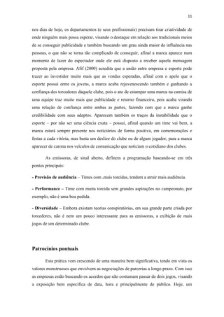 11

nos dias de hoje, os departamentos (e seus profissionais) precisam tirar criatividade de
onde ninguém mais possa esperar, visando o destaque em relação aos tradicionais meios
de se conseguir publicidade e também buscando um grau ainda maior de influência nas
pessoas, o que não se torna tão complicado de conseguir, afinal a marca aparece num
momento de lazer do espectador onde ele está disposto a receber aquela mensagem
proposta pela empresa. Afif (2000) acredita que a união entre empresa e esporte pode
trazer ao investidor muito mais que as vendas esperadas, afinal com o apelo que o
esporte possui entre os jovens, a marca acaba rejuvenescendo também e ganhando a
confiança dos torcedores daquele clube, pois o ato de estampar uma marca na camisa de
uma equipe traz muito mais que publicidade e retorno financeiro, pois acaba virando
uma relação de confiança entre ambas as partes, fazendo com que a marca ganhe
credibilidade com seus adeptos. Aparecem também os traços da instabilidade que o
esporte – por não ser uma ciência exata – possui, afinal quando um time vai bem, a
marca estará sempre presente nos noticiários de forma positiva, em comemorações e
festas a cada vitória, mas basta um deslize do clube ou de algum jogador, para a marca
aparecer de carona nos veículos de comunicação que noticiam o cotidiano dos clubes.
As emissoras, de sinal aberto, definem a programação baseando-se em três
pontos principais:
- Previsão de audiência – Times com ,mais torcidas, tendem a atrair mais audiência.
- Performance – Time com muita torcida sem grandes aspirações no campeonato, por
exemplo, não é uma boa pedida.
- Diversidade – Embora existam teorias conspiratórias, em sua grande parte criada por
torcedores, não é nem um pouco interessante para as emissoras, a exibição de mais
jogos de um determinado clube.

Patrocínios pontuais
Esta prática vem crescendo de uma maneira bem significativa, tendo em vista os
valores monstruosos que envolvem as negociações de parcerias a longo prazo. Com isso
as empresas estão buscando os acordos que não costumam passar de dois jogos, visando
a exposição bem especifica de data, hora e principalmente de público. Hoje, um

 