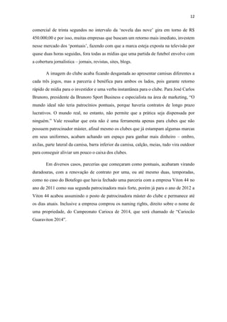 12

comercial de trinta segundos no intervalo da ‘novela das nove’ gira em torno de R$
450.000,00 e por isso, muitas empresas que buscam um retorno mais imediato, investem
nesse mercado dos ‘pontuais’, fazendo com que a marca esteja exposta na televisão por
quase duas horas seguidas, fora todas as mídias que uma partida de futebol envolve com
a cobertura jornalística – jornais, revistas, sites, blogs.
A imagem do clube acaba ficando desgastada ao apresentar camisas diferentes a
cada três jogos, mas a parceria é benéfica para ambos os lados, pois garante retorno
rápido de mídia para o investidor e uma verba instantânea para o clube. Para José Carlos
Brunoro, presidente da Brunoro Sport Business e especialista na área de marketing, “O
mundo ideal não teria patrocínios pontuais, porque haveria contratos de longo prazo
lucrativos. O mundo real, no entanto, não permite que a prática seja dispensada por
ninguém.” Vale ressaltar que esta não é uma ferramenta apenas para clubes que não
possuem patrocinador máster, afinal mesmo os clubes que já estampam algumas marcas
em seus uniformes, acabam achando um espaço para ganhar mais dinheiro – ombro,
axilas, parte lateral da camisa, barra inferior da camisa, calção, meias, tudo vira outdoor
para conseguir aliviar um pouco o caixa dos clubes.
Em diversos casos, parcerias que começaram como pontuais, acabaram virando
duradouras, com a renovação de contrato por uma, ou até mesmo duas, temporadas,
como no caso do Botafogo que havia fechado uma parceria com a empresa Viton 44 no
ano de 2011 como sua segunda patrocinadora mais forte, porém já para o ano de 2012 a
Viton 44 acabou assumindo o posto de patrocinadora máster do clube e permanece até
os dias atuais. Inclusive a empresa comprou os naming rights, direito sobre o nome de
uma propriedade, do Campeonato Carioca de 2014, que será chamado de “Cariocão
Guaraviton 2014”.

 