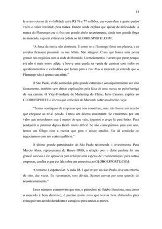 14

teve um retorno de visibilidade entre R$ 76 e 77 milhões, que equivalem a quase quatro
vezes o valor investido pela marca. Duarte ainda explica que apesar da dificuldade, a
marca do Flamengo que sofreu um grande abalo recentemente, ainda tem grande força
no mercado, veja em entrevista cedida ao GLOBOESPORTE.COM:
“A força da marca não diminuiu. É como se o Flamengo fosse um planeta, e as
estrelas ficassem passando na sua órbita. Não atingem. Claro que houve uma perda
grande nos negócios com a saída do Ronaldo. Licenciamentos tiveram que parar porque
ele não é mais nosso atleta, e houve uma queda na venda de camisas com todos os
questionamentos e escândalos que foram para a rua. Mas o mercado já entende que o
Flamengo não é apenas um atleta.”
O São Paulo, clube conhecido pela grande estrutura e consequentemente um alto
faturamento, também vem dando explicações pela falta de uma marca no peito/barriga
de sua camisa. O Vice-Presidente de Marketing do Clube, Julio Casares, explica ao
GLOBOESPORTE o dilema que o tricolor do Morumbi sofre atualmente, veja:
“Temos sondagens de empresas que nos consultam, mas não houve um acordo
que chegasse ao nível pedido. Temos um dilema atualmente. Se vendermos por um
valor que entendemos que é menor do que vale, jogamos o preço lá para baixo. Para
readquirir o patamar depois ficará muito difícil. Se não conseguirmos para este ano,
temos um fôlego com a receita que gera o nosso estádio. Ela dá condição de
negociarmos com um certo equilíbrio.”
O último grande patrocinador do São Paulo recomenda o investimento. Para
Marcio Alaor, representante do Banco BMG, a relação com o clube paulista foi um
grande sucesso e ele aproveita para reforçar uma espécie de ‘recomendação’ para outras
empresas, confira o que ele fala sobre em entrevista ao GLOBOESPORTE.COM:
“O retorno é espetacular. A cada R$ 1 que investi no São Paulo, tive um retorno
de oito, dez vezes. Eu recomendo, sem dúvida. Saímos apenas por uma questão de
reposicionamento.”
Esses números comprovam que sim, o patrocínio no futebol funciona, mas como
o mercado é bem dinâmico, é preciso muito mais que teorias bem elaboradas para
conseguir um acordo duradouro e vantajoso para ambas as partes.

 