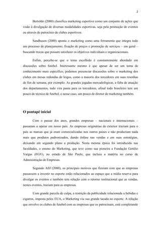 2

Bertoldo (2000) classifica marketing esportivo como um conjunto de ações que
visão à divulgação de diversas modalidades esportivas, seja pela promoção de eventos
ou através de patrocínio de clubes esportivos.
Sandhusen (2000) aponta o marketing como uma ferramenta que integra todo
um processo de planejamento, fixação de preços e promoção de serviços – em geral –
buscando trocas que possam satisfazer os objetivos individuais e organizacionais.
Enfim, percebe-se que o tema escolhido é constantemente abordado em
discussões sobre futebol. Interessante mesmo é que apesar de ser um tema de
conhecimento mais específico, podemos presenciar discussões sobre o marketing dos
clubes em mesas redondas de leigos, como a maioria dos torcedores em suas resenhas
de fim de semana, por exemplo. As grandes jogadas mercadológicas, a falta de atuação
dos departamentos, tudo vira pauta para os torcedores, afinal todo brasileiro tem um
pouco de técnico de futebol, e nesse caso, um pouco de diretor de marketing também.

O pontapé inicial
Com o passar dos anos, grandes empresas – nacionais e internacionais –
passaram a operar em nosso país. As empresas originárias do exterior traziam para o
país as marcas que já eram comercializadas nos outros países e não produziam nada
mais que produtos padronizados, dando ênfase nas vendas e em suas estratégias,
deixando em segundo plano a produção. Nesta mesma época foi introduzido nas
faculdades, o ensino do Marketing, que teve como sua pioneira a Fundação Getúlio
Vargas (FGV), no estado de São Paulo, que incluiu a matéria no curso de
Administração de Empresas.
Segundo Afif (2000), os principais motivos que fizeram com que as empresas
passassem a investir no esporte estão relacionados ao espaço que a mídia reserva para
divulgar os eventos e também tem relação com o retorno institucional que as vendas,
nestes eventos, traziam para as empresas.
Com grande parcela de culpa, a restrição da publicidade relacionada a bebidas e
cigarros, imposta pelos EUA, o Marketing viu sua grande tacada no esporte. A relação
que envolve os clubes de futebol com as empresas que os patrocinam, está completando

 