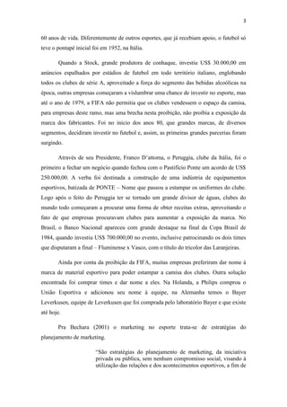 3

60 anos de vida. Diferentemente de outros esportes, que já recebiam apoio, o futebol só
teve o pontapé inicial foi em 1952, na Itália.
Quando a Stock, grande produtora de conhaque, investiu US$ 30.000,00 em
anúncios espalhados por estádios de futebol em todo território italiano, englobando
todos os clubes de série A, aproveitado a força do segmento das bebidas alcoólicas na
época, outras empresas começaram a vislumbrar uma chance de investir no esporte, mas
até o ano de 1979, a FIFA não permitia que os clubes vendessem o espaço da camisa,
para empresas deste ramo, mas uma brecha nesta proibição, não proibia a exposição da
marca dos fabricantes. Foi no inicio dos anos 80, que grandes marcas, de diversos
segmentos, decidiram investir no futebol e, assim, as primeiras grandes parcerias foram
surgindo.
Através de seu Presidente, Franco D’attoma, o Peruggia, clube da Itália, foi o
primeiro a fechar um negócio quando fechou com o Pastifício Ponte um acordo de US$
250.000,00. A verba foi destinada a construção de uma indústria de equipamentos
esportivos, batizada de PONTE – Nome que passou a estampar os uniformes do clube.
Logo após o feito do Peruggia ter se tornado um grande divisor de águas, clubes do
mundo todo começaram a procurar uma forma de obter receitas extras, aproveitando o
fato de que empresas procuravam clubes para aumentar a exposição da marca. No
Brasil, o Banco Nacional apareceu com grande destaque na final da Copa Brasil de
1984, quando investiu US$ 700.000,00 no evento, inclusive patrocinando os dois times
que disputaram a final – Fluminense x Vasco, com o título do tricolor das Laranjeiras.
Ainda por conta da proibição da FIFA, muitas empresas preferiram dar nome à
marca de material esportivo para poder estampar a camisa dos clubes. Outra solução
encontrada foi comprar times e dar nome a eles. Na Holanda, a Philips comprou o
União Esportiva e adicionou seu nome à equipe, na Alemanha temos o Bayer
Leverkusen, equipe de Leverkusen que foi comprada pelo laboratório Bayer e que existe
até hoje.
Pra Bechara (2001) o marketing no esporte trata-se de estratégias do
planejamento de marketing.
“São estratégias do planejamento de marketing, da iniciativa
privada ou pública, sem nenhum compromisso social, visando à
utilização das relações e dos acontecimentos esportivos, a fim de

 