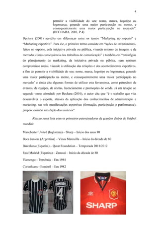 4

permitir a visibilidade do seu: nome, marca, logotipo ou
logomarca; gerando uma maior participação na mente, e
consequentemente uma maior participação no mercado”.
(BECHARA, 2001, P.4)
Bechara (2001) acredita em diferenças entre os temos “Marketing no esporte” e
“Marketing esportivo”. Para ele, o primeiro termo consiste em “ações de investimentos,
feitos no esporte, pela iniciativa privada ou pública, visando retorno de imagem e de
mercado, como consequência dos trabalhos de comunicação” e também em “estratégias
do planejamento de marketing, da iniciativa privada ou pública, sem nenhum
compromisso social, visando à utilização das relações e dos acontecimentos esportivos,
a fim de permitir a visibilidade do seu: nome, marca, logotipo ou logomarca; gerando
uma maior participação na mente, e consequentemente uma maior participação no
mercado” e ainda cita algumas formas de utilizar esta ferramenta, como patrocínio de
eventos, de equipes, de atletas, licenciamento e promoções de venda. Já em relação ao
segundo termo abordado por Bechara (2001), o autor cita que “é o trabalho que visa
desenvolver o esporte, através da aplicação dos conhecimentos de administração e
marketing, nas três manifestações esportivas (formação, participação e performance),
proporcionando satisfação dos usuários”.
Abaixo, uma lista com os primeiros patrocinadores de grandes clubes do futebol
mundial:
Manchester United (Inglaterra) – Sharp – Início dos anos 80
Boca Juniors (Argentina) – Vinos Maravilla – Início da década de 80
Barcelona (Espanha) – Qatar Foundation – Temporada 2011/2012
Real Madrid (Espanha) – Zanussi – Início da década de 80
Flamengo – Petrobrás – Em 1984
Corinthians - Bombril – Em 1982

 