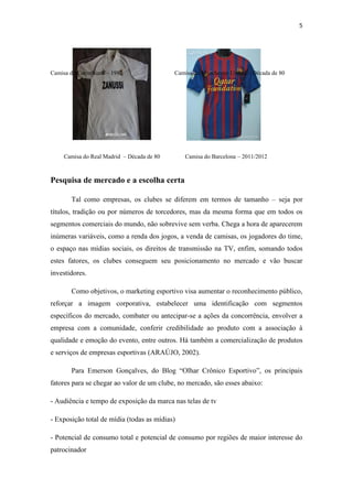 5

Camisa do Corinthians – 1982

Camisa do Manchester United – Década de 80

Camisa do Real Madrid – Década de 80

Camisa do Barcelona – 2011/2012

Pesquisa de mercado e a escolha certa
Tal como empresas, os clubes se diferem em termos de tamanho – seja por
títulos, tradição ou por números de torcedores, mas da mesma forma que em todos os
segmentos comerciais do mundo, não sobrevive sem verba. Chega a hora de aparecerem
inúmeras variáveis, como a renda dos jogos, a venda de camisas, os jogadores do time,
o espaço nas mídias sociais, os direitos de transmissão na TV, enfim, somando todos
estes fatores, os clubes conseguem seu posicionamento no mercado e vão buscar
investidores.
Como objetivos, o marketing esportivo visa aumentar o reconhecimento público,
reforçar a imagem corporativa, estabelecer uma identificação com segmentos
específicos do mercado, combater ou antecipar-se a ações da concorrência, envolver a
empresa com a comunidade, conferir credibilidade ao produto com a associação à
qualidade e emoção do evento, entre outros. Há também a comercialização de produtos
e serviços de empresas esportivas (ARAÚJO, 2002).
Para Emerson Gonçalves, do Blog “Olhar Crônico Esportivo”, os principais
fatores para se chegar ao valor de um clube, no mercado, são esses abaixo:
- Audiência e tempo de exposição da marca nas telas de tv
- Exposição total de mídia (todas as mídias)
- Potencial de consumo total e potencial de consumo por regiões de maior interesse do
patrocinador

 