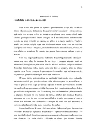8

Ramo de Café no Distintivo

Rivalidade também no patrocínio
Para os que não gostam de esporte – principalmente os que não são fãs de
futebol e fazem questão de falar mal dos que torcem fervorosamente – este assunto não
será muito bem aceito e poderá ser tratado como algo de outro mundo, afinal, todos
sabem o quão apaixonante o futebol consegue ser. É do conhecimento de todo mundo,
histórias de amor profundo ao esporte, aos clubes e a alguns jogadores. Futebol é
paixão, para muitos, religião e por isso, infelizmente vemos seres – que não deveriam
fazer parte deste mundo – brigando, até matando em nome de sua bandeira, levando por
água abaixo os princípios do esporte, que sempre busca agregar valores e unir as
pessoas.
Com base no parágrafo acima e na história do esporte pelo mundo, o torcedor –
mesmo que sem saber do tamanho da sua força – consegue alcançar níveis de
interferência inimagináveis para meros mortais. Arrastar multidões, despertar amores e
desilusões, transformar vidas, mesmo com uma dose de exagero, estes são alguns
aspectos que o futebol consegue despertar dentro de seus fãs – algo intrínseco, reações
tão primitivas que resultam em ações muito bem elaboradas.
Diversas marcas abriram mão de sua identidade visual, muitas vezes conhecidas
no âmbito mundial, para que determinado clube não estampasse em seu uniforme, as
cores de grandes rivais. Algo que divide a opinião de muitos especialistas no assunto.
Na grande rede de computadores, foi fácil encontrar dois conceituados analistas da área
que emitiram seus pareceres. Para Erich Betting, isso não é tão radical, pois quase todas
as empresas possuem, em seus manuais de marca, a abertura para mudança de cor da
logomarca por conta de uma eventual necessidade e acredita que quando a empresa
realiza esta manobra, está respeitando a tradição do clube que está recebendo o
patrocínio e também a torcida, maior patrimônio dos clubes.
Pensando diferente, Ricardo Hinrichsen, diretor da Brunoro Sports Business, não
concorda e defende que o processo de construção – e principalmente consolidação – de
uma identidade visual, é muito caro para uma empresa e nenhuma exposição compensa
essa alteração. Ele ainda finaliza criticando os clubes que aceitam diversos

 