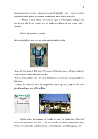 9

patrocinadores nas camisas – causando uma grande poluição visual – mas que acabam
implicando com a presença de uma ou outra cor que possa remeter a um rival.
O Atlético Mineiro retirou a cor Azul das logos da Volkswagen e da Pepsi, para
que seu site não fizesse nenhum tipo de alusão ao uniforme de seu grande rival, o
Cruzeiro.

Abaixo, alguns outros exemplos:

- Camisa do Grêmio, sem a cor vermelha na Logo da Coca-Cola.

- Logo da Operadora de Telefonia, TIM, com modificações para se adequar a cada um
dos rivais históricos do Rio Grande do Sul.
- Camisa do Corinthians sem a cor verde da Medial Saúde, referente ao seu grande rival
Palmeiras.
- Fachada do Estádio do Boca Jrs. (Argentina), com a logo da Coca-Cola sem a cor
vermelha, referente ao rival River Plate.

Existem outras curiosidades em relação ao tema. Na Argentina, o Boca Jrs.
entrou em campo com a marca da LG, na cor vermelha, na camisa e prontamente gerou
protestos de sua torcida, fazendo com que a marca alterasse a cor da logo para o azul.

 