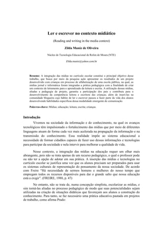 Ler e escrever no contexto midiático
                         (Reading and writing in the media context)

                                    Zilda Muniz de Oliveira

                    Núcleo de Tecnologia Educacional de Rolim de Moura (NTE)

                                     Zilda.muniz@yahoo.com.br




    Resumo: A integração das mídias no currículo escolar constitui o principal objetivo desse
    trabalho, que busca por meio da pesquisa ação apresentar os resultados de um projeto
    desenvolvido com crianças em processo de alfabetização de uma escola pública, na qual, as
    mídias jornal e informática foram integradas a prática pedagógica com a finalidade de criar
    um contexto de letramento para o aprendizado da leitura e escrita. A utilização dessas mídias,
    aliadas a pedagogia de projeto, garantiu a participação dos pais e contribuiu para o
    desenvolvimento da competência leitora e escritora das crianças; além de inseri-las na
    comunidade blogueira cujo hábito de ler e escrever passou a fazer parte da vida dos alunos
    desenvolvendo habilidades específicas dessa modalidade emergente de comunicação.

    Palavras-chave: Mídias; educação; leitura; escrita; crianças.


Introdução
       Vivemos na sociedade da informação e do conhecimento, na qual os avanços
tecnológicos têm impulsionado o fortalecimento das mídias que por meio de diferentes
linguagens atuam de forma cada vez mais acelerada na propagação da informação e na
transmissão do conhecimento. Essa realidade impõe ao sistema educacional a
necessidade de formar cidadãos capazes de fazer uso dessas informações e tecnologias
para participar da sociedade e nela intervir para melhorar a qualidade de vida.

        Nesse contexto, a integração das mídias na educação requer um olhar mais
abrangente, pois não se trata apenas de um recurso pedagógico, o qual o professor pode
ou não ter a opção de adotar em sua prática. A inserção das mídias e tecnologias no
currículo escolar se justifica uma vez que os alunos precisam ser preparados para usar
os sistemas culturais de representação do pensamento da nossa sociedade. De acordo
com Freire “Há necessidade de sermos homens e mulheres do nosso tempo que
empregam todos os recursos disponíveis para dar o grande salto que nossa educação
está a exigir”. (FREIRE, 1988, p. 47)
        No entanto, não se trata de, numa concepção simplista, escolarizar as mídias, e
sim torná-las aliadas no processo pedagógico de modo que suas potencialidades sejam
utilizadas na criação de situações didáticas que favoreçam aos alunos a construção do
conhecimento. Para tanto, se faz necessário uma prática educativa pautada em projetos
de trabalho, como afirma Prado:
 