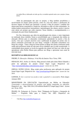 ver minha filha se dedicando em tudo que faz; eu também aprendi muito com o projeto. (Joana,
        2010).5


        Além da participação dos pais no projeto, o blog também possibilitou o
envolvimento de muitas outras pessoas, como tio, avós dos alunos e professores de
diversos lugares do Brasil que passaram a acessar o blog do projeto e também dos
alunos para deixar comentários e elogiá-los, deixando-os cada vez mais estimulados. As
mídias podem potencializar imensamente a aprendizagem dos alunos, porém é preciso
estar atento aos perigos que estão expostos. Nesse trabalho, o acompanhamento e a
orientação dos pais foram fundamentais.
        Por fim, destacamos que além da aprendizagem dos alunos, o mais importante
na realização desse trabalho, foram as possibilidades que a integração das mídias na
educação abriram para os educandos continuarem aprendendo na escola e fora da
escola, visto que o projeto encerrou com a publicação da página do jornal, mas os
alunos continuam escrevendo em seus blogs, visitando e deixando comentários nos
blogs dos colegas. Tanto o blog do Jornal quanto os Blogs dos alunos continuará sendo
usado pela professora titular da sala para novos trabalhos que já estão acontecendo. A
continuidade desse projeto se revela na sugestão dos alunos em fazer um vídeo do que
aprenderam sobre Rolim Moura para publicar nos Blogs e apresentar num canal de
televisão local.

REFERÊNCIAS BIBLIOGRÁFICAS
FREIRE, P. Educação e Mudança. 14 ed. Rio de Janeiro: Paz e Terra, 1988.
HIDALGO, M.E. Sonhos de Menina. Blog pessoal criado pela aluna Maria Eduarda a
partir da aplicação do projeto Jornal Super Legal. Disponível em:
<http://mariaeduardahydalgo.sonhosdemenina.zip.net>. acesso em: out. 2010.

JORNAL SUPER LEGAL. Blog criado pelas professoras para aplicação do projeto
Jornal Super Legal. Disponível em: <http://jornalsuperlegal.blogspot.com>. acesso em: out.
2010.

LERNER, D. Ler e escrever na escola o real, o possível e o necessário. Porto alegre:
Artmed, 2002.

MINISTÉRIOD DA EDUCAÇÃO. Especialização em Mídias na Educação:
Vivenciando o desenvolvimento de projetos com mídias integradas na educação.
Disponível em: http://200.130.6.210/webfolio/Mod83527/etapa1/pag12.html. Acesso
em: 30 set. 2010.
PRADO, M. Pedagogia de Projetos. Série “Pedagogia de Projetos e Integração de
Mídias” - Programa Salto para o Futuro, Set, 2003. Disponível em


5
        Vide Blog: http://sonhodebia.blogspot.com
 