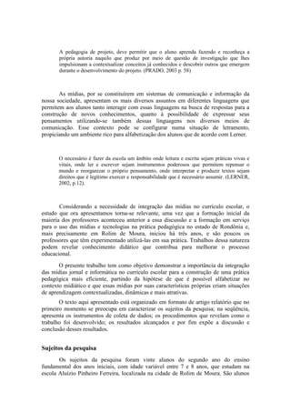 A pedagogia de projeto, deve permitir que o aluno aprenda fazendo e reconheça a
       própria autoria naquilo que produz por meio de questão de investigação que lhes
       impulsionam a contextualizar conceitos já conhecidos e descobrir outros que emergem
       durante o desenvolvimento do projeto. (PRADO, 2003 p. 58)



       As mídias, por se constituírem em sistemas de comunicação e informação da
nossa sociedade, apresentam os mais diversos assuntos em diferentes linguagens que
permitem aos alunos tanto interagir com essas linguagens na busca de respostas para a
construção de novos conhecimentos, quanto à possibilidade de expressar seus
pensamentos utilizando-se também dessas linguagens nos diversos meios de
comunicação. Esse contexto pode se configurar numa situação de letramento,
propiciando um ambiente rico para alfabetização dos alunos que de acordo com Lerner.



       O necessário é fazer da escola um âmbito onde leitura e escrita sejam práticas vivas e
       vitais, onde ler e escrever sejam instrumentos poderosos que permitem repensar o
       mundo e reorganizar o próprio pensamento, onde interpretar e produzir textos sejam
       direitos que é legítimo exercer e responsabilidade que é necessário assumir. (LERNER,
       2002, p.12).



       Considerando a necessidade de integração das mídias no currículo escolar, o
estudo que ora apresentamos torna-se relevante, uma vez que a formação inicial da
maioria dos professores aconteceu anterior a essa discussão e a formação em serviço
para o uso das mídias e tecnologias na prática pedagógica no estado de Rondônia e,
mais precisamente em Rolim de Moura, iniciou há três anos, e são poucos os
professores que têm experimentado utilizá-las em sua prática. Trabalhos dessa natureza
podem revelar conhecimento didático que contribua para melhorar o processo
educacional.
       O presente trabalho tem como objetivo demonstrar a importância da integração
das mídias jornal e informática no currículo escolar para a construção de uma prática
pedagógica mais eficiente, partindo da hipótese de que é possível alfabetizar no
contexto midiático e que essas mídias por suas características próprias criam situações
de aprendizagem contextualizadas, dinâmicas e mais atrativas.
       O texto aqui apresentado está organizado em formato de artigo relatório que no
primeiro momento se preocupa em caracterizar os sujeitos da pesquisa; na seqüência,
apresenta os instrumentos de coleta de dados; os procedimentos que revelam como o
trabalho foi desenvolvido; os resultados alcançados e por fim expõe a discussão e
conclusão desses resultados.


Sujeitos da pesquisa
       Os sujeitos da pesquisa foram vinte alunos do segundo ano do ensino
fundamental dos anos iniciais, com idade variável entre 7 e 8 anos, que estudam na
escola Aluízio Pinheiro Ferreira, localizada na cidade de Rolim de Moura. São alunos
 