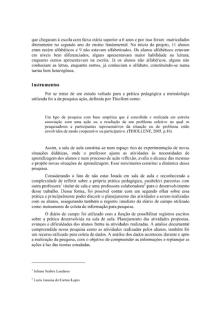 que chegaram à escola com faixa etária superior a 6 anos e por isso foram matriculados
diretamente no segundo ano do ensino fundamental. No início do projeto, 11 alunos
eram recém alfabéticos e 9 não estavam alfabetizados. Os alunos alfabéticos estavam
em níveis bem diferenciados, alguns apresentavam maior habilidade na leitura,
enquanto outros apresentavam na escrita. Já os alunos não alfabéticos, alguns não
conheciam as letras, enquanto outros, já conheciam o alfabeto, constituindo-se numa
turma bem heterogênea.


Instrumentos
        Por se tratar de um estudo voltado para a prática pedagógica a metodologia
utilizada foi a da pesquisa ação, definida por Thiollent como:



           Um tipo de pesquisa com base empírica que é concebida e realizada em estreita
           associação com uma ação ou a resolução de um problema coletivo no qual os
           pesquisadores e participantes representativos da situação ou do problema estão
           envolvidos de modo cooperativo ou participativo. (THIOLLENT, 2005, p.16)



       Assim, a sala de aula constitui-se num espaço rico de experimentação de novas
situações didáticas, onde o professor ajusta as atividades às necessidades de
aprendizagem dos alunos e num processo de ação reflexão, avalia o alcance das mesmas
e propõe novas situações de aprendizagem. Esse movimento constitui a dinâmica dessa
pesquisa.
        Considerando o fato de não estar lotada em sala de aula e reconhecendo a
complexidade de refletir sobre a própria prática pedagógica, estabeleci parcerias com
outra professora1 titular de sala e uma professora colaboradora2 para o desenvolvimento
desse trabalho. Dessa forma, foi possível contar com um segundo olhar sobre essa
prática e principalmente poder discutir o planejamento das atividades a serem realizadas
com os alunos, assegurando também o registro imediato do diário de campo utilizado
como instrumento de coleta de informação para pesquisa.
        O diário de campo foi utilizado com a função de possibilitar registros escritos
sobre a prática desenvolvida na sala de aula. Planejamento das atividades propostas,
avanços e dificuldades dos alunos frente às atividades realizadas. A análise documental
compreendida nessa pesquisa como as atividades realizadas pelos alunos, também foi
um recurso utilizado para coleta de dados. A análise dos dados aconteceu durante e após
a realização da pesquisa, com o objetivo de compreender as informações e replanejar as
ações à luz das teorias estudadas.




1
    Juliana Seabra Laudares
2
    Luzia Janaina do Carmo Lopes
 