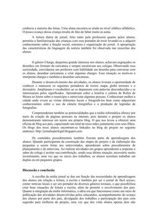 conhecia a maioria das letras. Uma aluna encontra-se ainda no nível silábico alfabético.
O pouco avanço dessa criança resulta do fato de faltar muito às aulas.
        A leitura diária de jornal, feito tanto pela professora quanto pelos alunos,
permitiu a familiarização das crianças com esse portador de texto levando-os a adquirir
conhecimento sobre a função social, estrutura e organização do jornal. A apropriação
das características da linguagem da notícia também foi observada nas reescritas dos
alunos.


        O gênero Charge, despertou grande interesse nos alunos, achavam engraçados os
desenhos em formato de caricatura e sempre mostravam aos colegas. Observando essa
curiosidade, convidamos um professor com habilidade em desenho para conversar com
os alunos, desenhar caricaturas e criar algumas charges. Essa situação os motivou a
interpretar charges e também a desenhar caricaturas.
        Durante o desenvolvimento das atividades, os alunos tiveram a oportunidade de
conhecer e manusear os seguintes portadores de textos: mapa, globo terrestre e o
dicionário. Ampliaram o vocabulário ao se depararem com palavras desconhecidas e se
interessarem pelos significados. Aprenderam sobre a história e cultura de Rolim de
Moura ao lerem sobre o município e entrevistar algumas pessoas. Conheceram melhor a
cidade onde vivem ao visitar diferentes locais e fotografá-los bem como adquiriram
conhecimentos sobre o uso da câmera fotográfica e a produção de legendas de
fotografias.
        Compreenderam também as potencialidades que a mídia informática oferece por
meio da criação de páginas pessoais na internet, pois durante o projeto os alunos
demonstraram interesse em terem seu próprio blog. O que nos levou a oferecer uma
oficina de blog aos pais, capacitando um total de treze mães juntamente com seus filhos.
Os blogs dos treze alunos encontram-se linkados no blog do projeto no seguinte
endereço: http://jornalsuperlegal.blogspot.com.

       Os conteúdos procedimentais também fizeram parte da aprendizagem dos
alunos. Quando participaram da construção das etapas do projeto e da elaboração das
perguntas a serem feitas aos entrevistados, aprenderam sobre procedimentos de
planejamento e de entrevista. Ao realizar atividades em grupos aprenderam a respeitar o
saber do colega e aceitar sua contribuição, sendo essa última situação, necessário muito
investimento, uma vez que no início dos trabalhos, os alunos resistiam trabalhar em
duplas ou em pequenos grupos.


Discussão e conclusão
       A escolha da mídia jornal se deu em função das necessidades de aprendizagem
dos alunos em relação a leitura, a escrita e também por ser o jornal de fácil acesso,
conter notícias locais e ser um portador de diversos gêneros textuais, o que possibilitou
criar boas situações de leitura e escrita, além de permitir o envolvimento dos pais.
Quanto à integração da mídia informática, a idéia era que funcionasse como um meio de
publicação das atividades desenvolvidas pelos educandos, acompanhamento do avanço
dos alunos por parte dos pais, divulgação dos trabalhos e participação dos pais com
sugestão para melhoria do projeto, uma vez que dos vinte alunos apenas dois não
 