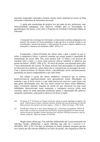 possuíam computador conectado a internet, mesmo assim, poderiam ter acesso ao blog
utilizando o laboratório de informática da escola.
       A opção pela metodologia de projetos teve por parte de nós, professoras, uma
intencionalidade pedagógica com objetivos voltados para as necessidades de
aprendizagem dos alunos, como afere o Programa de Formação Continuada Mídias na
Educação:



       A integração das tecnologias de informação e comunicação às práticas pedagógicas com
       projetos não acontece de forma espontânea. É algo que deve se realizar levando se em
       consideração a natureza do projeto, a infra-estrutura da escola, o objetivo didático a ser
       alcançado e o interesse dos estudantes. (MEC, 2010, p. 5)



        Comparando o desenvolvimento dos alunos antes e após o projeto no que se
refere à competência leitora, é possível constatar um avanço quanto à capacidade de
interpretação dos textos lidos. Pois como destaca Solé “A leitura é um processo de
interação entre o leitor e o texto; neste processo tenta-se satisfazer os objetivos que
guiam sua leitura”. (SOLÉ, 1998, p.22). No início do projeto, essa interação entre leitor
e texto praticamente não ocorria. Os alunos estavam mais preocupados em decodificar
as letras para ler as palavras e dessa forma não se concentravam na mensagem do texto.
Com o desenvolvimento da fluência leitora a decodificação ocorre automaticamente,
permitindo aos alunos compreenderem o que estão lendo.
       Em relação à escrita dos alunos alfabéticos, constata-se que os mesmos
desenvolveram-na significativamente, pois apresentavam muitas dificuldades em
controlar o que já havia escrito e o que ainda precisavam escrever e quais letras usar
para grafar determinados sons, fato esse muito comum em alunos recém alfabéticos.
Após vivenciarem inúmeras situações de escrita em que colocavam em jogo essas
habilidades, desenvolveram maior autonomia e conseguem escrever textos mais
coerentes, apesar de ainda apresentar problemas quanto a segmentação das palavras,
ortografia e pontuação, como pode se observar nos textos a seguir.


(01)   Os alunos do 2º D fiseram um Progeto jornal eles saíram no jornal superlegal na pagina 4 do
       jornal folha da mata os alunos visitaram o prefeito sebastião dias feras da prefeitura de rolim de
       Moura tiramos fotos da farol e de outros lugares . ( Aluno A – Diário de Campo, 13/08/ 2010)

(2)    Pit bull ataca criança de 11 anos. cleiton Rodrigues de 11 anos morre em ariquemes, 200 km de
       Porto Velho. A criança foi socorrida mais não Resistiu. O garoto desiquilibro do murro de uma
       inpresa de mola de caminhão o homen emcontrou por volta das 19:00 hora encontrou o copo do
       menino. (Aluno B – Diário de Campo, 25/10/2010)



       Magda Soares afirma que “Um indivíduo alfabetizado não é necessariamente um
indivíduo letrado; alfabetizado é aquele indivíduo que sabe ler e escrever [...]”
(SOARES, 2001, p.39). Com base na afirmação de Soares, podemos assegurar que dos
nove alunos que não estavam alfabéticos no início do projeto, oito chegaram ao final do
 