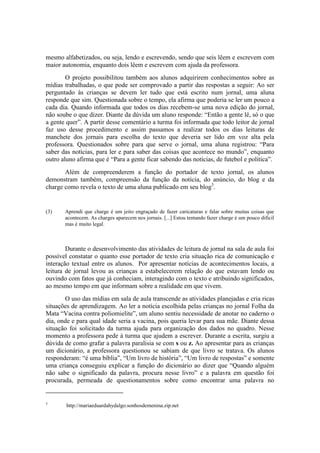 mesmo alfabetizados, ou seja, lendo e escrevendo, sendo que seis lêem e escrevem com
maior autonomia, enquanto dois lêem e escrevem com ajuda da professora.
        O projeto possibilitou também aos alunos adquirirem conhecimentos sobre as
mídias trabalhadas, o que pode ser comprovado a partir das respostas a seguir: Ao ser
perguntado às crianças se devem ler tudo que está escrito num jornal, uma aluna
responde que sim. Questionada sobre o tempo, ela afirma que poderia se ler um pouco a
cada dia. Quando informada que todos os dias recebem-se uma nova edição do jornal,
não soube o que dizer. Diante da dúvida um aluno responde: “Então a gente lê, só o que
a gente quer”. A partir desse comentário a turma foi informada que todo leitor de jornal
faz uso desse procedimento e assim passamos a realizar todos os dias leituras de
manchete dos jornais para escolha do texto que deveria ser lido em voz alta pela
professora. Questionados sobre para que serve o jornal, uma aluna registrou: “Para
saber das notícias, para ler e para saber das coisas que acontece no mundo”, enquanto
outro aluno afirma que é “Para a gente ficar sabendo das notícias, de futebol e política”.
       Além de compreenderem a função do portador de texto jornal, os alunos
demonstram também, compreensão da função da notícia, do anúncio, do blog e da
charge como revela o texto de uma aluna publicado em seu blog3.


(3)    Aprendi que charge é um jeito engraçado de fazer caricaturas e falar sobre muitas coisas que
       acontecem. As charges aparecem nos jornais. [...] Estou tentando fazer charge é um pouco dificil
       mas é muito legal.



        Durante o desenvolvimento das atividades de leitura de jornal na sala de aula foi
possível constatar o quanto esse portador de texto cria situação rica de comunicação e
interação textual entre os alunos. Por apresentar notícias de acontecimentos locais, a
leitura de jornal levou as crianças a estabelecerem relação do que estavam lendo ou
ouvindo com fatos que já conheciam, interagindo com o texto e atribuindo significados,
ao mesmo tempo em que informam sobre a realidade em que vivem.
       O uso das mídias em sala de aula transcende as atividades planejadas e cria ricas
situações de aprendizagem. Ao ler a notícia escolhida pelas crianças no jornal Folha da
Mata “Vacina contra poliomielite”, um aluno sentiu necessidade de anotar no caderno o
dia, onde e para qual idade seria a vacina, pois queria levar para sua mãe. Diante dessa
situação foi solicitado da turma ajuda para organização dos dados no quadro. Nesse
momento a professora pede à turma que ajudem a escrever. Durante a escrita, surgiu a
dúvida de como grafar a palavra paralisia se com s ou z. Ao apresentar para as crianças
um dicionário, a professora questionou se sabiam de que livro se tratava. Os alunos
responderam: “é uma bíblia”, “Um livro de história”, “Um livro de respostas” e somente
uma criança conseguiu explicar a função do dicionário ao dizer que “Quando alguém
não sabe o significado da palavra, procura nesse livro” e a palavra em questão foi
procurada, permeada de questionamentos sobre como encontrar uma palavra no


3
        http://mariaeduardahydalgo.sonhosdemenina.zip.net
 