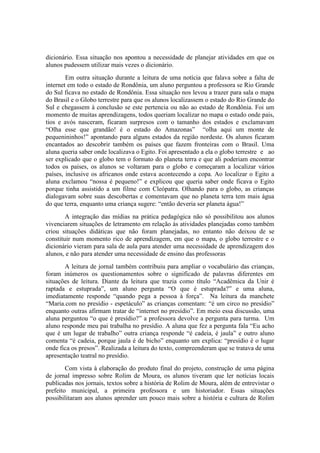 dicionário. Essa situação nos apontou a necessidade de planejar atividades em que os
alunos pudessem utilizar mais vezes o dicionário.
        Em outra situação durante a leitura de uma notícia que falava sobre a falta de
internet em todo o estado de Rondônia, um aluno perguntou a professora se Rio Grande
do Sul ficava no estado de Rondônia. Essa situação nos levou a trazer para sala o mapa
do Brasil e o Globo terrestre para que os alunos localizassem o estado do Rio Grande do
Sul e chegassem à conclusão se este pertencia ou não ao estado de Rondônia. Foi um
momento de muitas aprendizagens, todos queriam localizar no mapa o estado onde pais,
tios e avós nasceram, ficaram surpresos com o tamanho dos estados e exclamavam
“Olha esse que grandão! é o estado do Amazonas” “olha aqui um monte de
pequenininhos!” apontando para alguns estados da região nordeste. Os alunos ficaram
encantados ao descobrir também os países que fazem fronteiras com o Brasil. Uma
aluna queria saber onde localizava o Egito. Foi apresentado a ela o globo terrestre e ao
ser explicado que o globo tem o formato do planeta terra e que ali poderiam encontrar
todos os países, os alunos se voltaram para o globo e começaram a localizar vários
países, inclusive os africanos onde estava acontecendo a copa. Ao localizar o Egito a
aluna exclamou “nossa é pequeno!” e explicou que queria saber onde ficava o Egito
porque tinha assistido a um filme com Cleópatra. Olhando para o globo, as crianças
dialogavam sobre suas descobertas e comentavam que no planeta terra tem mais água
do que terra, enquanto uma criança sugere: “então deveria ser planeta água!”
        A integração das mídias na prática pedagógica não só possibilitou aos alunos
vivenciarem situações de letramento em relação às atividades planejadas como também
criou situações didáticas que não foram planejadas, no entanto não deixou de se
constituir num momento rico de aprendizagem, em que o mapa, o globo terrestre e o
dicionário vieram para sala de aula para atender uma necessidade de aprendizagem dos
alunos, e não para atender uma necessidade de ensino das professoras
       A leitura de jornal também contribuiu para ampliar o vocabulário das crianças,
foram inúmeros os questionamentos sobre o significado de palavras diferentes em
situações de leitura. Diante da leitura que trazia como título “Acadêmica da Unir é
raptada e estuprada”, um aluno pergunta “O que é estuprada?” e uma aluna,
imediatamente responde “quando pega a pessoa à força”. Na leitura da manchete
“Maria.com no presídio - espetáculo” as crianças comentam: “é um circo no presídio”
enquanto outras afirmam tratar de “internet no presídio”. Em meio essa discussão, uma
aluna perguntou “o que é presídio?” a professora devolve a pergunta para turma. Um
aluno responde meu pai trabalha no presídio. A aluna que fez a pergunta fala “Eu acho
que é um lugar de trabalho” outra criança responde “é cadeia, é jaula” e outro aluno
comenta “é cadeia, porque jaula é de bicho” enquanto um explica: “presídio é o lugar
onde fica os presos”. Realizada a leitura do texto, compreenderam que se tratava de uma
apresentação teatral no presídio.
        Com vista à elaboração do produto final do projeto, construção de uma página
de jornal impresso sobre Rolim de Moura, os alunos tiveram que ler notícias locais
publicadas nos jornais, textos sobre a história de Rolim de Moura, além de entrevistar o
prefeito municipal, a primeira professora e um historiador. Essas situações
possibilitaram aos alunos aprender um pouco mais sobre a história e cultura de Rolim
 