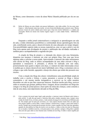 de Moura, como demonstra o texto da aluna Maria Eduarda publicado por ela em seu
Blog.


(4)    Rolim de Moura era uma cidade com poucos habitantes e não tinha asfalto. Os rios eram mais
       limpos e tinha bastante mata mas muitas arvores foram derrubadas para construir casas. Muitas
       pessoas vieram de outras cidades para morar aqui e hoje tem muitos habitantes e a cidade está
       crescendo. Rolim de moura tem muitos lugares legais e é uma cidade bonita. (HIDALGO,
       2010)4



        Enquanto a mídia jornal contextualizava e enriquecia as aprendizagens em sala
de aula, a mídia informática possibilitava a continuidade dessas aprendizagens fora da
sala, contribuindo assim, para o desenvolvimento de uma educação em tempo integral.
Essa possibilidade superou todas as nossas expectativas, uma vez que a priori o uso do
blog seria apenas para divulgação do projeto e publicação das atividades realizadas e
também para o acompanhamento e sugestão dos pais.
       A criação do blog do projeto e a interação dos alunos com essa ferramenta,
despertou nos mesmos o interesse em criar seu próprio blog. Fato esse que levou
algumas mães a solicitar a nossa ajuda. Aproveitando o interesse das mães ministramos
uma oficina de blog, onde os alunos acompanhados de suas mães criavam o blog e
aprendiam a manuseá-lo. A princípio, a oficina foi realizada com sete mães,
posteriormente mais quatro e depois com duas, e o número de mães interessadas cresce
à medida que os alunos desenvolvem maior habilidade com o blog e comentam com os
colegas o que estão fazendo, aguçando o desejo dos alunos que ainda não possuem esse
recurso.
        Com a criação dos blogs dos alunos vislumbramos uma possibilidade ampla de
trabalho com a escrita e leitura, e assim, passamos a acessar os blogs e deixar
comentários e até mesmo tarefas instigando-os a escrever ou ler sobre assuntos
discutidos em sala ou que lhes causavam interesse. Realizar tarefas pelo blog, escrever
sobre os assuntos que gostam, publicar fotos e imagem, deixar comentário nos blogs dos
colegas e no blog do jornal passou a fazer parte da rotina das crianças, como comenta a
mãe de uma aluna, num depoimento deixado no blog da filha.


(5)    Com o projeto do jornal super legal, pude perceber o interesse maior da Beatriz pela leitura e
       pela escrita. A cada dia que passa o interesse dela pelos estudos aumenta mais, sempre estou
       vendo ela lendo livros, revistas, jornais, e toda semana ela pega livros de leitura na biblioteca pra
       ler. Ela sempre quer ler para nós ouvirmos, eu e meu esposo ficamos muito feliz em saber que
       este projeto ajudou a nossa filha e outras crianças a desenvolver e pegar o gosto pela leitura e
       escrita. Sempre que ela participa do projeto ela tem o maior orgulho em dizer tudo que aprendeu,
       quando ela não publica no blog ela escreve em seu diario, e todos os dias ela entra no blog para
       ler os recados e também escrever, e ela passa para os tios, primos e amigos o blog dela e quando
       fala com eles quer saber se eles fizeram uma visitinha em seu blog. E tenho o maior orgulho por


4
        Vide Blog: <http://mariaeduardahydalgo.sonhosdemenina.zip.net>
 