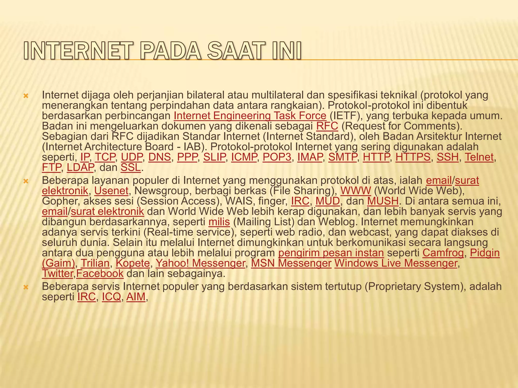  Internet dijaga oleh perjanjian bilateral atau multilateral dan spesifikasi teknikal (protokol yang
menerangkan tentang perpindahan data antara rangkaian). Protokol-protokol ini dibentuk
berdasarkan perbincangan Internet Engineering Task Force (IETF), yang terbuka kepada umum.
Badan ini mengeluarkan dokumen yang dikenali sebagai RFC (Request for Comments).
Sebagian dari RFC dijadikan Standar Internet (Internet Standard), oleh Badan Arsitektur Internet
(Internet Architecture Board - IAB). Protokol-protokol Internet yang sering digunakan adalah
seperti, IP, TCP, UDP, DNS, PPP, SLIP, ICMP, POP3, IMAP, SMTP, HTTP, HTTPS, SSH, Telnet,
FTP, LDAP, dan SSL.
 Beberapa layanan populer di Internet yang menggunakan protokol di atas, ialah email/surat
elektronik, Usenet, Newsgroup, berbagi berkas (File Sharing), WWW (World Wide Web),
Gopher, akses sesi (Session Access), WAIS, finger, IRC, MUD, dan MUSH. Di antara semua ini,
email/surat elektronik dan World Wide Web lebih kerap digunakan, dan lebih banyak servis yang
dibangun berdasarkannya, seperti milis (Mailing List) dan Weblog. Internet memungkinkan
adanya servis terkini (Real-time service), seperti web radio, dan webcast, yang dapat diakses di
seluruh dunia. Selain itu melalui Internet dimungkinkan untuk berkomunikasi secara langsung
antara dua pengguna atau lebih melalui program pengirim pesan instan seperti Camfrog, Pidgin
(Gaim), Trilian, Kopete, Yahoo! Messenger, MSN Messenger Windows Live Messenger,
Twitter,Facebook dan lain sebagainya.
 Beberapa servis Internet populer yang berdasarkan sistem tertutup (Proprietary System), adalah
seperti IRC, ICQ, AIM,
 