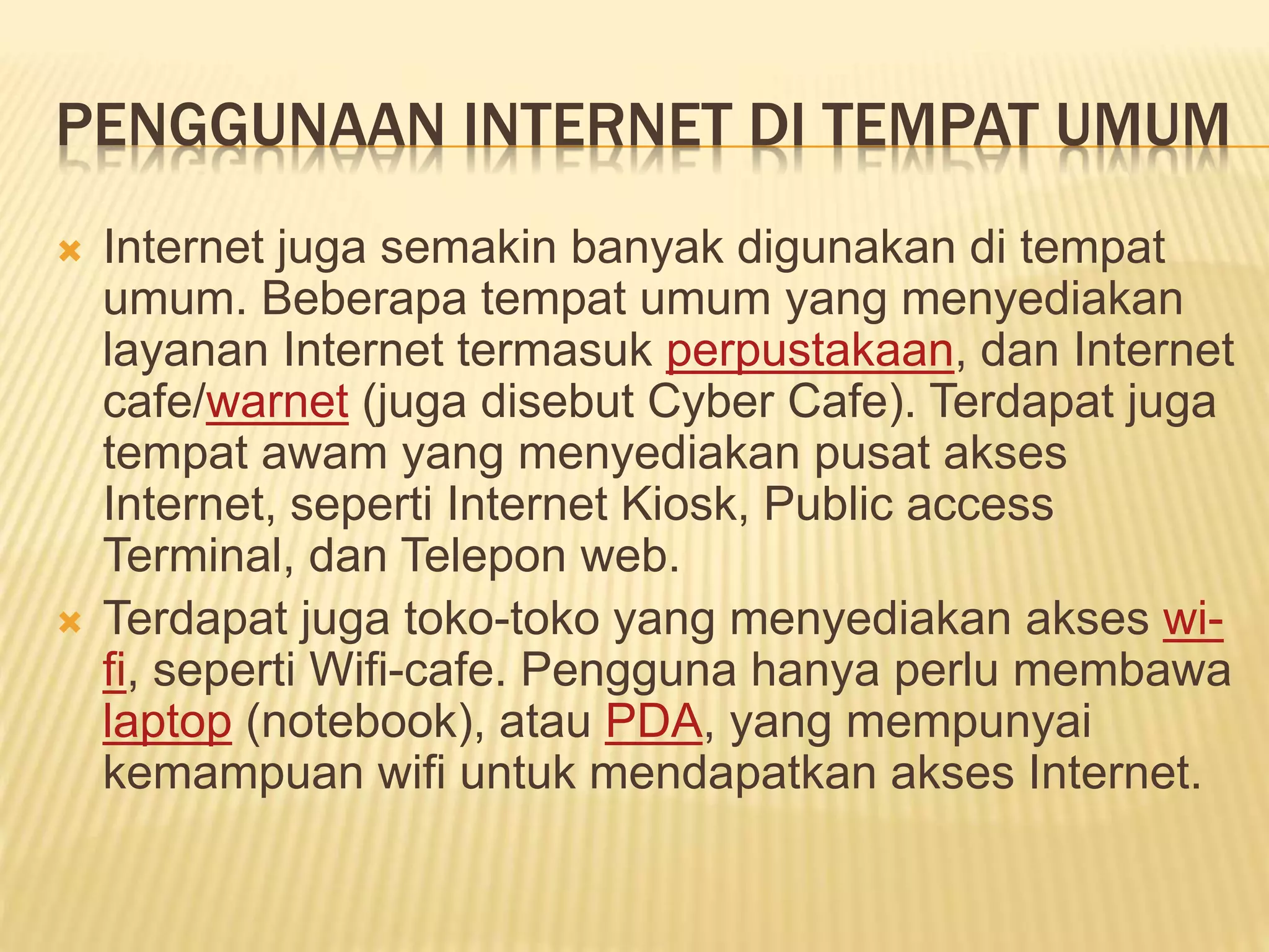 PENGGUNAAN INTERNET DI TEMPAT UMUM
 Internet juga semakin banyak digunakan di tempat
umum. Beberapa tempat umum yang menyediakan
layanan Internet termasuk perpustakaan, dan Internet
cafe/warnet (juga disebut Cyber Cafe). Terdapat juga
tempat awam yang menyediakan pusat akses
Internet, seperti Internet Kiosk, Public access
Terminal, dan Telepon web.
 Terdapat juga toko-toko yang menyediakan akses wi-
fi, seperti Wifi-cafe. Pengguna hanya perlu membawa
laptop (notebook), atau PDA, yang mempunyai
kemampuan wifi untuk mendapatkan akses Internet.
 