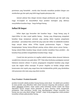 permintaan yang bertambah , mereka akan berusaha menaikkan produksi dengan cara
memberikan gaji dan upah yang lebih tinggi kepada pekerjanya dan
mencari pekerja baru dengan tawaran dengan pembayaran gaji dan upah yang
tinggi ini.Langkah ini menyebabkan biaya produksi meningkat yang akhirnya
menyebabkan kenaikan harga – harga berbagai barang.
Inflasi Di Impor
Inflasi dapat juga bersumber dari kenaikan harga – harga barang yang di
impor.Inflasi ini akan wujud apabila barang – barang yang diimporyang mengalami
kenaikan harga mempunyai persanan yang penting dalam kegiatan pengeluaran
perusahaan – perusahaan.Satu contoh hal yang nyata dari inflasi ini adalahefek kenaikan
harga minyak dalam tahun 1970an kepada perekonomian Negara – Negara
baratpengimpor barang lainnya.Minyak penting artinya dalam proses proses barang –
barang industri.Maka kenaikan harga minyak tersebut menaikkan biaya produksi , dan
kenaikan biaya produksi mengakibatkan kenaikan harga –harga.
Contoh lain dari peristiwa ini stagflasi adalah keadaan dalam ekonomi Indonesia
sesudah krisis ekonomi asia pada tahun 1997. Pada tahun berikutnya pendapatan nasional
Indonesia menurun sebesar 13 persen, penganguran mengalami kenaikan yang sangat
nyata dan tingkat inflasi mencapai 70 persen .Stagflasi ini berlaku sebagai akibat
kemerosatan nilai rupiah yang sangat besar dan ketidakstabilan politik yang ditimbulkan
oleh penurunan nilai mata uang yang dratis tersebut.
Pasar Produksi / Produksi Komoditi
produksi komoditi adalah produksi barang-barang untuk dijual.. Ini adalah jenis produksi
di mana produk yang dihasilkan tidak untuk konsumsi langsung oleh produsen, seperti
dalam subsistensi produksi, tetapi surplus untuk kebutuhan mereka sendiri dan bukan
diproduksi khusus dengan tujuan penjualan di pasar, biasanya untuk memperoleh
pendapatan. Pada prinsipnya, produk yang diperdagangkan sebagai komoditas bisa
barang atau jasa yang dijual sebagai "produk", tetapi sering penggunaan istilah produksi
komoditas terbatas pada produksi barang.
 