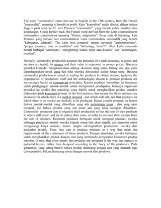 The word "commodity" came into use in English in the 15th century, from the French
"commodité", meaning to benefit or profit. Kata "komoditas" mulai dipakai dalam bahasa
Inggris pada abad ke-15, dari Perancis "commodité", yang berarti untuk manfaat atau
keuntungan. Going further back, the French word derived from the Latin commoditatem
(nominative commoditas) meaning "fitness, adaptation". Pergi jauh di belakang, kata
Perancis yang berasal dari commoditatem Latin (commoditas nominatif) yang berarti
"kebugaran, adaptasi". The Latin root commod- meant variously "appropriateness",
"proper measure, time or condition" and "advantage, benefit". Akar Latin commod-
berarti berbagai "ketepatan", "menghitung waktu, tepat atau kondisi" dan "keuntungan,
manfaat".
Normally commodity production assumes the presence of a cash economy, ie goods and
services are traded for money and their value is expressed in money prices. Biasanya
produksi komoditi mengasumsikan adanya ekonomi uang tunai, barang dan jasa yaitu
diperdagangkan untuk uang dan nilai mereka dinyatakan dalam harga uang. Because
commodity production is aimed at trading the products to obtain income, typically the
organization of production itself and the technologies chosen to produce products are
increasingly based on commercial principles. Karena produksi komoditas ini bertujuan
untuk perdagangan produk-produk untuk memperoleh pendapatan, biasanya organisasi
produksi itu sendiri dan teknologi yang dipilih untuk menghasilkan produk semakin
didasarkan pada komersial prinsip. In the first instance, that means that those products are
produced for which there is a market demand , and which will sell, and that products for
which there is no market are unlikely to be produced. Dalam contoh pertama, itu berarti
bahwa produk-produk yang dihasilkan yang ada permintaan pasar , dan yang akan
menjual, dan bahwa produk yang ada pasar ada yang tidak mungkin dihasilkan.
Commodity producers aim to organize their production so that the sale of their products
to others will occur, and try to reduce their costs, in order to increase their income from
the sale of products. Komoditi produsen bertujuan untuk mengatur produksi mereka
sehingga penjualan produk mereka kepada orang lain akan terjadi, dan mencoba untuk
mengurangi biaya mereka, dalam rangka meningkatkan pendapatan mereka dari
penjualan produk. Thus, they aim to produce products in a way that meets the
requirements of the consumers of those products. Dengan demikian, mereka bertujuan
untuk menghasilkan produk dengan cara yang memenuhi persyaratan konsumen produk
tersebut. In turn, that often means that products are designed in the way that appeals to
potential buyers, rather than designed according to the fancy of the producers. Pada
gilirannya, yang sering berarti bahwa produk dirancang dengan cara yang menarik bagi
calon pembeli, bukan dirancang sesuai dengan mewah dari produsen.
 