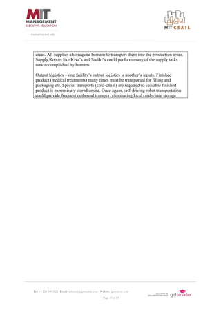 Tel: +1 224 249 3522 | Email: mitsloan@getsmarter.com | Website: getsmarter.com
Page 10 of 14
executive.mit.edu
areas. All supplies also require humans to transport them into the production areas.
Supply Robots like Kiva’s and Sadiki’s could perform many of the supply tasks
now accomplished by humans.
Output logistics – one facility’s output logistics is another’s inputs. Finished
product (medical treatments) many times must be transported for filling and
packaging etc. Special transports (cold-chain) are required so valuable finished
product is expensively stored onsite. Once again, self-driving robot transportation
could provide frequent outbound transport eliminating local cold-chain storage
 