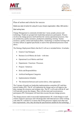 Tel: +1 224 249 3522 | Email: mitsloan@getsmarter.com | Website: getsmarter.com
Page 11 of 14
executive.mit.edu
Plan of action and criteria for success
Detail your plan of action for using AI in your chosen organization. (Max. 800 words.)
Start writing here:
Change Management is commonly divided into 3 areas; people, process and
technology. People are grouped into leadership and process participants. Process
involves the change process itself and then the various operational processes, they
are; production, quality assurance, production scheduling, training / human
resources, quality control and medical affairs. Technology is machine learning with
its many subsets as applied specifically to each of the operational processes listed
above.
The Strategy Deployment Matrix that the IC will use is included below. It includes:
• Generic Corp Strategies
• Business Level Metrics & Goals – with time
• Operational Level Metrics and Goal
• Departments / Functions / Processes
• Projects / Initiatives
• Roles and Responsibilities
• Artificial Intelligence Categories
• Implementation Schedule
• The interaction between each section above, when appropriate
The 2 groups of people are leadership implementation committee (IC) and then
process leaders (PL). The IC will implement the change and so will approve the
plan, manage the resources and mitigate risks. The PL’s will work with the IC and
will lead and execute the changes. They will also train and recruit process
participants (PP). Participants will learn then execute the post change process.
The change process ends at successful implementation. PL’s lead changes to each
of their respective processes and will design their individual process while working
with other PL’s and the IC to ensure that all the processes support each other and
their requirements. Also, they develop the specifications needed for the technology
 
