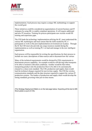 Tel: +1 224 249 3522 | Email: mitsloan@getsmarter.com | Website: getsmarter.com
Page 12 of 14
executive.mit.edu
implementation. Each process may require a unique ML methodology to support
the overall goal.
These initiatives could be considered an augmentation of current business and IT
strategies by using ML to enable compliant operations. It will require additional
and new IT resources. Training for process participants new recruits would fill
training and experience gaps.
The CIO leads the technology implementation utilizing the IC, must understand the
various ML mythologies and must ensure that the skills needed by PL’s /
participants to work in the post implementation environment are in place. Through
the IC the CIO must also provide any surge resources needed during the
implementation as well as training PL’s to lead and manage in the new intelligent
organization.
Each process will be responsible for writing the specifications for their process to
include use cases, descriptions of data sources and to document how the various
Many of the technical requirements would be dictated by FDA requirements to
demonstrate process capability. An example would be self-driving robot transports
to be able to maintain cold-chain conditions. Another would be that robots
transporting product onto the production floor to be able to be automatically
cleaned to a clean room standard. The CIO, production and supply chain would
lead the technical changes required for just-in-time supply. The CIO the wireless
communication standards and the data structure required to support the various IT
production systems. The leaders of production and supply chain would develop the
timing standards governing what just-in-time means.
(The Strategy Deployment Matrix is on the last page below. Exporting all the text to MS
Word yields a count of 318).
 