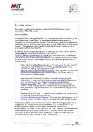 Tel: +1 224 249 3522 | Email: mitsloan@getsmarter.com | Website: getsmarter.com
Page 4 of 14
executive.mit.edu
Executive summary
Summarize your plan for the strategic implementation of AI into your chosen
organization. (Max. 500 words.)
Start writing here:
Mixing two clichés - “Change happens!”. Our challenge in business, as in life, is to not
only to meet these challenges but to take advantage of them while benefitting
ourselves, our associates and our societies. The fast-moving development of Artificial
Intelligence (AI) is a significant change and we may be living through an inflection point
caused by these developments. In order to understand how we meet these many
challenges must first understand AI.
A definition of AI is “intelligence displayed by machines, in contrast with the natural
intelligence (NI) displayed by humans and other animals.”
(https://en.wikipedia.org/wiki/Artificial_intelligence ). An organization that adopts and
uses AI would have AI accomplish the tasks that it can do better while utilizing people
to continue to accomplish critical tasks fit for them. AI is generally broken down into
three subfields:
Machine Learning (ML), Natural Language Processing and Robotics. Machine
Learning is “a field of computer science that gives computers the ability
to learn without being explicitly programmed”(
https://en.wikipedia.org/wiki/Machine_learning )Using algorithms and the power
of modern computational abilities these techniques can use the statics of
common data to make decisions.
Natural Language Processing “is a field of computer science, artificial
intelligence …... concerned with programming computers to fruitfully process
large natural language data.” (https://en.wikipedia.org/wiki/Natural-
language_processing ). This enables people to powerfully access large
sources of data, in almost the same way that those people speak with each
other, to research large sources of data and find answers that they could not
get before.
Robotics are “technologies …… used to develop machines that can substitute
for humans and replicate human actions.”
(https://en.wikipedia.org/wiki/Robotics ). The proper use of robotics can free up
human productivity to achieve tasks more readily achievable only by humans.
Another concept that we will need in our transition will be the O-ring principle. The O-
ring principle is a concept developed for economics used to describe how, in an
economic system, the total value created is related to the value of each
subcomponent. The name “O-ring” come from the 1986 Challenger disaster where the
disaster was found to be caused by the failure of a simple, yet important, simple
component. Thus, as sub-components, humans are O-rings, important part of an
organization but our role is defined by what value we bring.
 