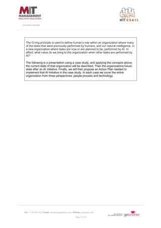 Tel: +1 224 249 3522 | Email: mitsloan@getsmarter.com | Website: getsmarter.com
Page 5 of 14
executive.mit.edu
The O-ring principle is used to define human’s role within an organization where many
of the tasks that were previously performed by humans, and our natural intelligence, in
a new organization where tasks are now or are planned to be, performed by AI. In
effect, what value do we bring to the organization when other tasks are performed by
AI?
The following is a presentation using a case study, and applying the concepts above,
the current state of that organization will be described. Then the organizations future
state after an AI initiative. Finally, we will then propose an Action Plan needed to
implement that AI initiative in the case study. In each case we cover the entire
organization from three perspectives; people process and technology.
 