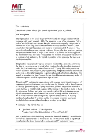Tel: +1 224 249 3522 | Email: mitsloan@getsmarter.com | Website: getsmarter.com
Page 6 of 14
executive.mit.edu
Current state
Describe the current state of your chosen organization. (Max. 500 words.)
Start writing here:
The organization is one of the major production sites for a large pharmaceutical
company with yearly sales of ~ $1B. The treatment is one of the pioneering “silver
bullets” of the biologics revolution. Despite numerous attempts by competitors it
remains one of the only effective treatment for a deadly inherited disease. A few
years before I joined the product was found to be contaminated. A series of FDA
inspections found numerous systemic problems from production, personnel training
and processes to facilities. A major crisis ensued. Any disruption in the supply of
the treatments would have dire consequences for patients. Production was allowed
to continue while a plan was developed. Doing this is like changing the tires on a
moving automobile.
The plan that was eventually agreed upon was enforced by a consent decree with
the federal government and it would allow continued production of the treatment
under the close onsite supervision of an external 3rd
party. The entire plan would
require extensive new processes, employee training and production site remediation
and would cost the pharmaceutical corporation hundreds of millions of dollars. This
was all in accordance with a Consent Decree signed between the company and a US
Federal Judge and enforced by threat of legal actions.
The external 3rd
party onsite supervision would generate many times the number of
process and product deviations associated with a site this size. A less formal system
of findings generated by the 3rd
party would also generate a significant number of
issues that had to be addressed. Because of the nature of the situation many of these
deviations and findings were also very complex. All of this activity departments
organic to the site that were 3-4 times the size of industry standard benchmarks.
All of these deviations and findings were captured and addressed in industry
standard, benchmarked IT systems and the process and personnel used were
similarly industry standard benchmarks as required by the FDA.
A summary of the current state is:
• Operations required OVER-Inspection
• Progress required the demonstration of Process Capability
This expensive and time consuming brute force process is working. The treatments
have always been available to patients and the site has shown that it is capable of
compliant production with much less onsite, eternal 3rd
party supervision.
 