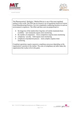 Tel: +1 224 249 3522 | Email: mitsloan@getsmarter.com | Website: getsmarter.com
Page 7 of 14
executive.mit.edu
The Pharmaceutical / Biologics / Medical Device is one of the most regulated
markets in the world. The FDA has an extensive set of regulations based on Current
Good Manufacturing Practices. So even compliantly conducting business in such an
environment is expensive. The effort and thus costs are proportional to:
• the longevity of the market (how long have all similar treatments been
available) – new treatments require more monitoring
• the number of competitors – fewer competitors requires more monitoring
• complexity / novelty – both require more monitoring
• complexity of production process – more complex requires more
monitoring.
Compliant operations require expensive compliance processes depending on the
organization’s position in the market. The costs of compliance are table stakes the
organization has to play to be in the game.
 