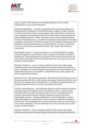 Tel: +1 224 249 3522 | Email: mitsloan@getsmarter.com | Website: getsmarter.com
Page 9 of 14
executive.mit.edu
speech, to query these documents would both speed up as well as ensure
comprehensive access to that information.
Production Scheduling – currently accomplished utilizing Enterprise Resources
Planning (ERP) technologies. Neural Nets (Google’s Alpha Go, IBM’s Watson),
would be used instead. Using current standards, these Neural Nets would first try
every scheduling combination possible, then combine these with past experiences
with scheduling decisions. Finally, optimized with real-time reinforced learning.
Training / Human Resources – Use pattern recognition to detect trends in deviations
and delays in production. Combine this analysis with Validation/Witness data from
production and documentation access data from Quality Assurance to determine
root causes of deviations and production delays due to gaps in the training of
current staff.
Input Supply Logistics – biologics production is critically dependent on supply.
Currently supplies are stored locally, many in expensive cold-chain warehouses.
Self-driving / robot transportation an economical form of just-in-time delivery of
time critical components. This will eliminate most of the costs and risks to onsite
storage of critical supplies.
Biologics Production– occurs in aseptic conditions (clean rooms) that require
elaborate gowning and cleaning procedures for operators entering the production
areas. All supplies also require humans to transport them into the production areas.
Supply Robots like Kiva’s and Sadiki’s could perform many of the supply tasks
now accomplished by humans.
Quality Control – like production operators, QC technicians need frequent access to
the aseptic production floor to take samples and transport them from the floor to the
QC lab. The transport robots described above could take the samples taken by the
production operators directly to the QC technicians in their labs.
Facilities and engineering – like production operators and QC technicians facilities
and engineering need frequent access to the production floor. And due to space
limitations often can’t take all the parts needed. So, also as described above, a
transport robot could bring them the parts required on a just-in-time basis.
Input Supply Logistics – biologics production is critically dependent on supply.
Currently supplies are stored locally, many in expensive cold-chain warehouses.
Self-driving / robot transportation is an economical form of just-in-time delivery of
time critical components. This will eliminate most of the costs and risks to onsite
storage of critical supplies.
Biologics Production– occurs in aseptic conditions (clean rooms) that require
elaborate gowning and cleaning procedures for operators entering the production
 