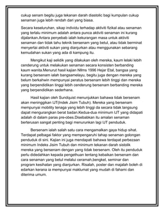cukup senam begitu juga tekanan darah diastolic bagi kumpulan cukup
senaman juga lebih rendah dari yang biasa.

Secara keseluruhan, sikap individu terhadap aktiviti fizikal atau senaman
yang terlalu minimum adalah antara punca aktiviti senaman ini kurang
dijalankan.Antara penyebab ialah kekurangan masa untuk aktiviti
senaman dan tidak tahu teknik bersenam yang betul, atau tidak berminat
menyertai aktiviti sukan yang dianjurkan atau menggunakan sebarang
kemudahan sukan yang ada di kampung itu.

     Mengikut kaji selidik yang dilakukan oleh mereka, kaum lelaki lebih
cenderung untuk melakukan senaman secara konsisten berbanding
kaum wanita.Menurut hasil kajian Nllms 1996 Hejar Etal, bangsa yang
kurang bersenam ialah bangsamelayu, begitu juga dengan mereka yang
belum berkahwin mempunyai peratus bersenam lebih tinggi dan mereka
yang berpendidikan tinggi lebih cenderung bersenam berbanding mereka
yang berpendidikan sederhana.

      Hasil kajian oleh Sundquist menunjukkan bahawa tidak bersenam
akan meninggikan IJT(Indek Jisim Tubuh). Mereka yang bersenam
mempunyai mobility tenaga yang lebih tinggi da secara tidak langsung
dapat mengurangkan berat badan.Kedua-dua minimum IJT yang didapati
adalah di dalam paras pre-obes.Disebabkan itu amalan senaman
berterusan sangat penting bagi menurunkan lagi IJT penduduk.

      Bersenam ialah salah satu cara mengamalkan gaya hidup sihat.
Terdapat pelbagai faktor yang mempengaruhi tahap senaman golongan
penduduk di sini. Kajian ini juga mendapati bahawa terdapat perbezaan
minimum Indeks Jisim Tubuh dan minimum tekanan darah sistolik
mereka yang bersenam dengan yang tidak bersenam. Oleh itu penduduk
perlu didedahkan kepada pengethuan tentang kebaikan bersenam dan
cara senaman yang betul melalui ceramah,bengkel, seminar dan
program kesihatan yang dianjurkan. Risalah, poster dan majalah boleh di
edarkan kerana ia mempunyai maklumat yang mudah di fahami dan
diterima umum.
 