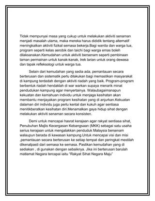 Tidak mempunyai masa yang cukup untuk melakukan aktiviti senaman
menjadi masalah utama, maka mereka harus dididik tentang alternatif
meningkatkan aktiviti fizikal semasa bekerja.Bagi wanita dan warga tua,
program seperti kelas aerobik dan taichi bagi warga emas boleh
dilaksanakan.Kemudahan untuk aktiviti bersenam seperti pembinaan
taman permainan untuk kanak-kanak, trek larian untuk orang dewasa
dan tapak refleksologi untuk warga tua.

      Selain dari kemudahan yang sedia ada, pemantauan secara
berterusan dan sistematik perlu dilakukan bagi memastikan masyarakat
di kampung terdedah dengan aktiviti riadah yang baik. Program-program
berbentuk riadah hendaklah di war warkan supaya menarik minat
pendudukan kampung agar menyertainya. Walaubagaimanapun
kekuatan dan kemahuan individu untuk menjaga kesihatan akan
membantu menjayakan program kesihatan yang di anjurkan.Kekuatan
dalaman diri individu juga perlu kental dan kukuh agar sentiasa
menitikberatkan kesihatan diri.Menamalkan gaya hidup sihat dengan
melakukan aktiviti senaman secara konsisten.

      Demi untuk mencapai hasrat kerajaan agar rakyat sentiasa sihat,
Penubuhan Majlis Kecergasan Kebangsaan (MKK) sebagai satu usaha
serius kerajaan untuk mengalakkan penduduk Malaysia bersenam
walaupun berada di kawasan kampung.Untuk mencapai visi dan misi
,pemantauan secara berterusan ke setiap tempat dan peringkat mestilah
dikenalpasti dari semasa ke semasa. Pastikan kemudahan yang di
sediakan , di gunakan dengan sebaiknya. Jika ini berterusan barulah
matlamat Negara tercapai iaitu “Rakyat Sihat Negara Maju”
 