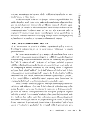 pesten als vorm van psychisch geweld minder problematisch geacht dan het meer




                                                                                                 { Jongeren en geweld }
fysieke 'iemand in elkaar slaan'.
        Uit het onderzoek blijkt ook dat jongens anders naar geweld kijken dan
meisjes. Daardoor wordt eerder onderzoek over jeugddelinquentie bevestigd. Jon-
gens zijn niet alleen meer betrokken bij geweld maar staan ook toleranter tegen-
over geweld. Dat zou veel te maken hebben met verschillen in culturele waarden-
en normenpatronen: 'een jongen moet sterk en stoer zijn, een meisje zacht en
zorgzaam'. Bovendien worden meisjes vanuit het gezin sterker gecontroleerd en
beschermd. Pesten vormt een uitzondering op die regel: hoewel meisjes pestgedrag
sterker afkeuren, bezondigen ze zich er evenveel aan dan de jongens.

OPNIEUW IN DE WEEGSCHAAL LEGGEN
Uit het brede gamma van grensoverschrijdend en gewelddadig gedrag nemen we
de vechtpartij als referentiepunt om een aantal bekende verklaringen van jeugdig
geweld te toetsen.
        Zo kunnen we onze onderzoeksgegevens gebruiken om het verband tussen
onderwijstype en deelname aan een vechtpartij in beeld te brengen. Leerlingen uit
de BSO richting nemen beduidend meer deel aan een vechtpartij (61,9 procent)
dan TSO (50 procent) of ASO (50,4 procent) leerlingen. Statistisch gesproken
blijkt het verband echter gering. Eerder dan het onderwijstype, is er een relatie tus-
sen vechtgedrag en de mate waarin met het leuk vindt op school. In de groepen
leerlingen die de school 'heel leuk', 'beetje leuk' of neutraal' vinden, heeft de helft
ooit deelgenomen aan een vechtpartij. De jongeren die de school echter 'niet leuk
tot helemaal niet leuk' vinden, vertonen een merkelijk hogere score (71,7 procent).
In deze categorie blijken er wel dubbel zo veel jongens te zitten dan meisjes. Het
belang dat geslacht heeft op vechten mag dus niet onderschat worden.
        Deze Antwerpse onderzoeksgegevens bevestigen bestaand jeugdcriminolo-
gisch onderzoek. Kijken we echter naar de invloed van de gezinssituatie op vecht-
gedrag, dan zijn we wel in staat één en ander te nuanceren. In de jeugdcriminolo-
gie wordt het verband tussen gezinssituatie en delinquent gedrag van jongeren
veelvuldig bevestigd. Een 'warm nest' zou immers betekenen dat jongeren de posi-
tieve band met hun ouders niet willen ondermijnen door delinquent gedrag te
stellen. Onze bevindingen verﬁjnen dat jeugdcriminologisch axioma. Wij bevraag-
den en verwerkten de gezinssituatie in twee antwoordcategorieën: 'ouders leven
samen' of 'ouders leven gescheiden'. Zo bevraagd, blijkt de gezinssituatie geen

                                                       ALER T – J AAR GAN G 32 – 2006 – N R. 4         
 