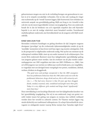 { Werkveld }       gebeurtenissen mogen ons niet in de verleiding brengen om gemoedsrust te zoe-
                   ken in al te simpele oorzakelijke verbanden. Dat we dus ook vandaag de vinger
                   niet rechtstreeks op de 'wonde' kunnen leggen, lijkt frustrerend. Een trefzekere én
                   universele aanpak van gewelddadig gedrag, blijft een brug te ver. Geweld is dan
                   ook één van de meest ingewikkelde vormen van jeugdgedrag. Voor ons onderzoek
                   houdt dit in dat de betekenis van zo'n eigentijds snapshot dan ook bijzonder
                   beperkt is en met de nodige relativiteit moet benaderd worden. Voortdurend
                   multidisciplinair onderzoek, met betrokkenheid van de jongeren zelf, blijft nood-
                   zakelijk.

                   KIND VAN ZIJN TIJD
                   Bovendien evolueren houdingen en gedrag doorheen de tijd. Jongeren reageren
                   doorgaans 'gevoeliger' op die evoluerende tijdsomstandigheden omdat zij op de
                   'moeilijke' momenten in hun leven toch hun eigen weg moeten uitstippelen. Ook
                   in dit perspectief is volgehouden onderzoek nodig. Wat op het ene moment op de
                   achtergrond verdoken blijkt, staat op een ander moment in de schijnwerpers. Een
                   recent Brits onderzoek illustreert mooi hoe tijdsgebonden (gewelddadig) gedrag
                   van jongeren gelezen moet worden. Aan de overkant van de plas werden onder-
                   zoeksgegevens van 1985 vergeleken met data van 2005 (Williams e.a., 2006). Aan
                   zo'n 850 jongeren van veertien en vijftien jaar werd in beide jaren, een vergelijkba-
                   re vragenlijst met een dertigtal items voorgelegd over pesten, vandalisme, diefstal,
                   vechten, drinken en druggebruik.
                           'The good news and perhaps unexpected is that the 2005 youngsters
                           have less problematic behaviour than the 1985 cohort and even with the
                           problematic behaviour, drugs, drink and sex, this is still a minority acti-
                           vity. (…) The bad news, however is that 20 years ago boys drugged,
                           drank, smoked, truanted, stole, vandalised and fought more than girls.
                           Today it is very different: girls smoked and binge drank 'significantly'
                           more than boys.'
                   Deze ontwikkeling is een krachtige illustratie voor het tijdsgebonden karakter van
                   het (gewelddadig) jeugdgedrag. Dat wij in ons onderzoek (nog) een groter ver-
                   schil vinden tussen het gedrag van jongens en meisjes, kan wellicht verklaard
                   worden door het verschil in culturele context. De Vlaamse meisjes liggen nog
                   steeds dichterbij een traditioneel rollenpatroon. Zo schept bijvoorbeeld de extra-
                   vagante en uitdagende manier waarop Britse meisjes hun 'Saturday night fever'

             ALERT – JAARGANG 32 – 2006 – NR. 4
 