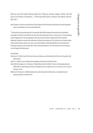 beleven een heel ander klimaat dan hoe Vlaamse meisjes uitgaan. Maar ook dat




                                                                                                               { Jongeren en geweld }
kan en zal stilaan veranderen… Of hoe geweld, tijd en cultuur met elkaar verbon-
den zijn…

Wim Verzelen is docent aan de Karel de Grote-Hogeschool Antwerpen, departement Sociaal-Agogisch
      werk en bereikbaar via wim.verzelen@KdG.be

1
    Het betreft een leeronderzoek dat in de periode 2004-2006 uitgevoerd werd binnen de opleiding
Sociologie en Master Sociaal Werk van de Universiteit Antwerpen (prof. Luc Goossens) in samenwerking
met het departement Sociaal-Agogisch werk van de Karel de Grote-Hogeschool (Wim Verzelen).
Volgende studenten voerden het onderzoek uit: Buijs Dorien, Buyssens Tim, D’haese Joris, Geraets Hilde,
Goetschalckx Katrien, Kerremans Leen, Lucas Aline, Meskens Heidi, Noak Nadine, Proost Famke,Van
Antwerpen Virginie en Verstraelen Bert. Het onderzoek kaderde in een internationale samenwerking
met de Hogeschool Rotterdam.


Verwijzingen
Anderson, E. (1999,) Code of the Street: Decency,Violence, and the Moral Life of the Inner City, New York,
      W.W. Norton
Hirschi,T. (1969), Causes of delinquency, Berkeley, University of California Press
Van Nuffel K., Rutgeers, E. en Sinnaeve I. (2006), 'Married with children?!. Gezin in het jeugdonderzoek
      2000-2005' in Vettenburg, Elchardus en Walgrave (red.), Jongeren van nu en straks, Leuven, Lannoo
      Campus, 19-46
Williams,R., Pritchard, C. (2006), Breaking the cycle of educational alienation, a multiprofessional
      approach, Open University Press




                                                                     ALER T – J AAR GAN G 32 – 2006 – N R. 4          
 