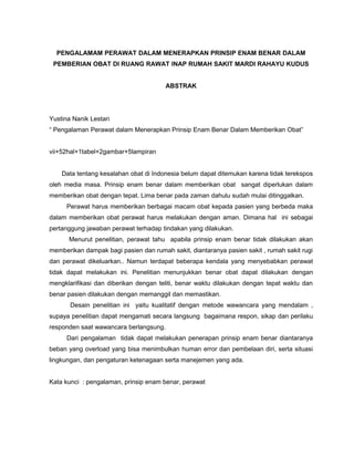 PENGALAMAM PERAWAT DALAM MENERAPKAN PRINSIP ENAM BENAR DALAM
PEMBERIAN OBAT DI RUANG RAWAT INAP RUMAH SAKIT MARDI RAHAYU KUDUS
ABSTRAK

Yustina Nanik Lestari
“ Pengalaman Perawat dalam Menerapkan Prinsip Enam Benar Dalam Memberikan Obat”
vii+52hal+1tabel+2gambar+5lampiran
Data tentang kesalahan obat di Indonesia belum dapat ditemukan karena tidak terekspos
oleh media masa. Prinsip enam benar dalam memberikan obat sangat diperlukan dalam
memberikan obat dengan tepat. Lima benar pada zaman dahulu sudah mulai ditinggalkan.
Perawat harus memberikan berbagai macam obat kepada pasien yang berbeda maka
dalam memberikan obat perawat harus melakukan dengan aman. Dimana hal ini sebagai
pertanggung jawaban perawat terhadap tindakan yang dilakukan.
Menurut penelitian, perawat tahu apabila prinsip enam benar tidak dilakukan akan
memberikan dampak bagi pasien dan rumah sakit, diantaranya pasien sakit , rumah sakit rugi
dan perawat dikeluarkan.. Namun terdapat beberapa kendala yang menyebabkan perawat
tidak dapat melakukan ini. Penelitian menunjukkan benar obat dapat dilakukan dengan
mengklarifikasi dan diberikan dengan teliti, benar waktu dilakukan dengan tepat waktu dan
benar pasien dilakukan dengan memanggil dan memastikan.
Desain penelitian ini yaitu kualitatif dengan metode wawancara yang mendalam ,
supaya penelitian dapat mengamati secara langsung bagaimana respon, sikap dan perilaku
responden saat wawancara berlangsung.
Dari pengalaman tidak dapat melakukan penerapan prinsip enam benar diantaranya
beban yang overload yang bisa menimbulkan human error dan pembelaan diri, serta situasi
lingkungan, dan pengaturan ketenagaan serta manejemen yang ada.
Kata kunci : pengalaman, prinsip enam benar, perawat

 