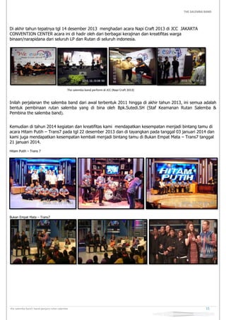 THE SALEMBA BAND
the salemba band I band penjara rutan salemba 11
Di akhir tahun tepatnya tgl 14 desember 2013 menghadari acara Napi Craft 2013 di JCC JAKARTA
CONVENTION CENTER acara ini di hadir oleh dari berbagai kerajinan dan kreatifitas warga
binaan/narapidana dari seluruh LP dan Rutan di seluruh indonesia.
The salemba band perform di JCC (Napi Craft 2013)
Inilah perjalanan the salemba band dari awal terbentuk 2011 hingga di akhir tahun 2013, ini semua adalah
bentuk pembinaan rutan salemba yang di bina oleh Bpk.Sutedi.SH (Staf Keamanan Rutan Salemba &
Pembina the salemba band).
Kemudian di tahun 2014 kegiatan dan kreatifitas kami mendapatkan kesempatan menjadi bintang tamu di
acara Hitam Putih – Trans7 pada tgl 22 desember 2013 dan di tayangkan pada tanggal 03 januari 2014 dan
kami juga mendapatkan kesempatan kembali menjadi bintang tamu di Bukan Empat Mata – Trans7 tanggal
21 januari 2014.
Hitam Putih – Trans 7
Bukan Empat Mata – Trans7
 