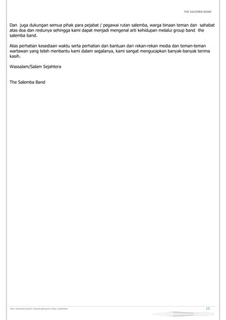 THE SALEMBA BAND
the salemba band I band penjara rutan salemba 13
Dan juga dukungan semua pihak para pejabat / pegawai rutan salemba, warga binaan teman dan sahabat
atas doa dan restunya sehingga kami dapat menjadi mengenal arti kehidupan melalui group band the
salemba band.
Atas perhatian kesediaan waktu serta perhatian dan bantuan dari rekan-rekan media dan teman-teman
wartawan yang telah menbantu kami dalam segalanya, kami sangat mengucapkan banyak-banyak terima
kasih.
Wassalam/Salam Sejahtera
The Salemba Band
 
