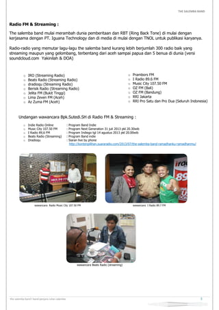 THE SALEMBA BAND
the salemba band I band penjara rutan salemba 3
Radio FM & Streaming :
The salemba band mulai merambah dunia pemberitaan dan RBT (Ring Back Tone) di mulai dengan
kerjasama dengan PT. Iguana Technology dan di media di mulai dengan TNOL untuk publikasi karyanya.
Radio-radio yang memutar lagu-lagu the salemba band kurang lebih berjumlah 300 radio baik yang
streaming maupun yang gelombang, terbentang dari aceh sampai papua dan 5 benua di dunia (versi
soundcloud.com Yakinilah & DOA)
o IRO (Streaming Radio)
o Beats Radio (Streaming Radio)
o dradioqu (Streaming Radio)
o Berisik Radio (Streaming Radio)
o Jelita FM (Bukit Tinggi)
o Lima Zeven FM (Aceh)
o Az Zuma FM (Aceh)
o Prambors FM
o I Radio 89.6 FM
o Music City 107.50 FM
o OZ FM (Bali)
o OZ FM (Bandung)
o RRI Jakarta
o RRI Pro Satu dan Pro Dua (Seluruh Indonesia)
Undangan wawancara Bpk.Sutedi.SH di Radio FM & Streaming :
o Indie Radio Online : Program Band Indie
o Music City 107.50 FM : Program Next Generation 31 juli 2013 pkl 20.30wib
o I Radio 89,6 FM : Program Indiego tgl 14 agustus 2013 pkl 20.00wib
o Beats Radio (Streaming) : Program Band indie
o Dradioqu : Siaran live by phone
http://kontenpilihan.suararadio.com/2013/07/the-salemba-band-ramadhanku-ramadhanmu/
wawancara Radio Music City 107.50 FM wawancara I Radio 89.7 FM
wawancara Beats Radio (streaming)
 
