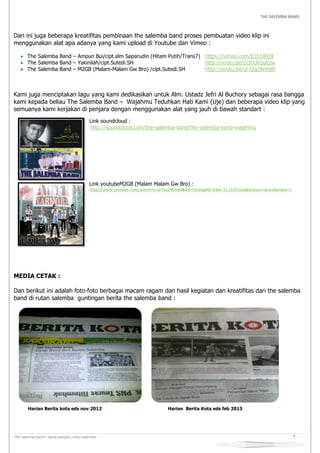 THE SALEMBA BAND
the salemba band I band penjara rutan salemba 7
Dan ini juga beberapa kreatifitas pembinaan the salemba band proses pembuatan video klip ini
menggunakan alat apa adanya yang kami upload di Youtube dan Vimeo :
 The Salemba Band – Ampun Bui/cipt.alm Saparudin (Hitam Putih/Trans7) https://vimeo.com/83519818
 The Salemba Band – Yakinilah/cipt.Sutedi.SH http://youtu.be/2cIhUh5uEzw
 The Salemba Band – M2GB (Malam-Malam Gw Bro) /cipt.Sutedi.SH http://youtu.be/ul-f3q2WmB0
Kami juga menciptakan lagu yang kami dedikasikan untuk Alm. Ustadz Jefri Al Buchory sebagai rasa bangga
kami kepada beliau The Salemba Band – Wajahmu Teduhkan Hati Kami (Uje) dan beberapa video klip yang
semuanya kami kerjakan di penjara dengan menggunakan alat yang jauh di bawah standart :
Link soundcloud :
http://soundcloud.com/the-salemba-band/the-salemba-band-wajahmu
Link youtubeM2GB (Malam Malam Gw Bro) :
http://www.youtube.com/watch?v=ul-f3q2WmB0&list=UUa5gMjT3rBm-TJ_cCKiCxIw&feature=share&index=1
MEDIA CETAK :
Dan berikut ini adalah foto-foto berbagai macam ragam dan hasil kegiatan dan kreatifitas dari the salemba
band di rutan salemba guntingan berita the salemba band :
Harian Berita kota eds nov 2012 Harian Berita Kota eds feb 2013
 